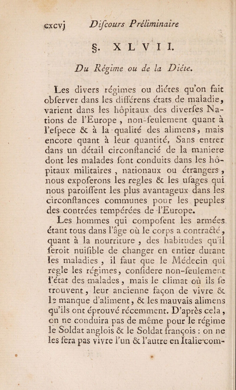 S. X L V I L Du Régime ou de la Diète, Les divers régimes ou diéres qu’on fait obferver dans les diftérens états de maladie, varient dans les hôpitaux des diverfes Na¬ tions de l’Europe , non-feulement quant à l’efpece &amp; à la qualité des alimens, mais encore quant à leur quantité. Sans entrer dans un détail circonftancié de la maniéré dont les malades font conduits dans les hô¬ pitaux militaires , nationaux ou étrangers , nous expoferons les réglés &amp;: les ufages qui nous paroiffent les plus avantageux dans les circonftances communes pour les peuples des contrées tempérées de d’Europe. Les hommes qui compofent les armées étant tous dans l’âge où le corps a contraâé, quant à la nourriture , des habitudes qu i! feroit nuifible de changer en entier durant les maladies , il faut que le Médecin qui réglé les régimes, confidere non-feulement l’état des -malades, mais le climat où ils fe trouvent, leur ancienne façon de vivre &amp; le manque d’aliment, ôc les mauvais alimens qu’ils ont éprouvé récemment. D’après cela, en ne conduira pas de même pour le régime le Soldat anglois &amp; le Soldat françois : on ne les fera pas vivre i’un &amp; l’autre en Itaiiexom-
