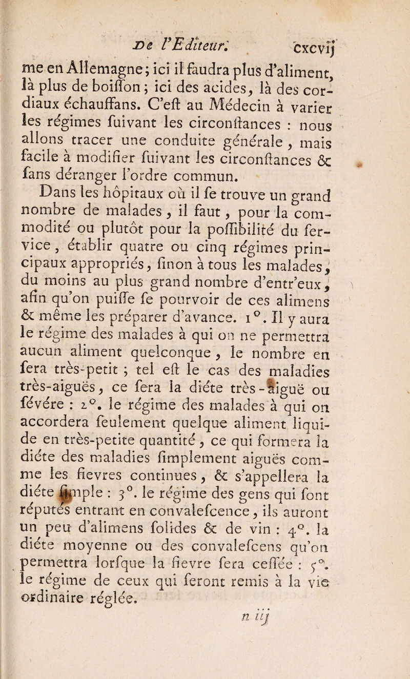 x&gt;e VEditeur'. cxcvîj me en Allemagne; ici iî faudra plus d’aliment là plus de boiiTon ; ici des acides, là des cor¬ diaux dchauffans. C’eft au Médecin à varier les régimes fuivant les circondances : nous allons tracer une conduite générale , mais facile à modifier fuivant les circonftances &amp; fans déranger l’ordre commun. Dans les hôpitaux où il fe trouve un grand nombre de malades , il faut, pour la com¬ modité ou plutôt pour la polTibilité du fer- vice , établir quatre ou cinq régimes prin¬ cipaux appropriés, finon à tous les malades^ du moins au plus grand nombre d’entr’eux^ afin qu’on puiffe fe pourvoir de ces alimcns &amp; même les préparer d’avance, i ^. Il y aura le régime des malades à qui on ne permettra aucun aliment quelconque ^ le nombre en fera très-petit ; tel eft le cas des maladies très-aiguës^ ce fera la diète très-ligue ou févére : le régime des malades à qui on accordera feulement quelque aliment liqui¬ de en très-petite quantité , ce qui formera la diète des maladies fimplement aiguës com¬ me les fievres continues, &amp; s’appellera la diète ^iiple : 3^. le régime des gens qui font réputés entrant en convalefcence, ils auront un peu d’alimens folldes &amp; de vin : 4*^. la diète moyenne ou des convalefcens qu’on permettra lorfque la fievre fera ceffee : le régime de ceux qui feront remis à la vie ordinaire réglée.