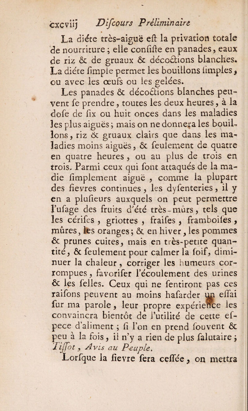 La diète très-aiguë eft la privation totale de nourriture ; elle confifte en panades, eaux de riz &amp; de gruaux &amp; décoclions blanches* La diète fimpie permet les bouillons (impies ^ ou avec les œufs ou les gelées. Les panades &amp; décoétions blanches peu¬ vent fe prendre, toutes les deux heures, à la dofe de fix ou huit onces dans les maladies les plus aiguës ; mais on ne donnera les bouiL îoms, riz éc gruaux clairs que dans les ma¬ ladies moins aiguës, ôc feulement de quatre en quatre heures , ou au plus de trois en trois. Parmi ceux qui font attaqués de la ma- die Amplement aiguë , comme la plupart des fievres continues, les dyfenteries, il y en a plufieurs auxquels on peut permettre J’ufage des fruits dété très-mûrs, tels que les cérifes , griottes , fraifes, framboifes, mûres, tes oranges ; ôc en hiver, les pommes &amp; prunes cuites, mais en très-petite quan¬ tité, 6c feulement pour calmer la foif, dimi¬ nuer la chaleur, corriger les humeurs cor¬ rompues , favorifer Técoulement des urines &amp; les felles. Ceux qui ne fentiront pas ces raifons peuvent au moins hafarder elTai fur ma parole, leur propre expérie^e les convaincra bientôt de futilité de cette ef- pece d’aiiment ; fi l’on en prend fouvent ôc peu à la fois, il n’y a rien de plus falutaire ; 'hjfot y Avis au Peuple, Lorfque la fievre fera ceffée, on mettra