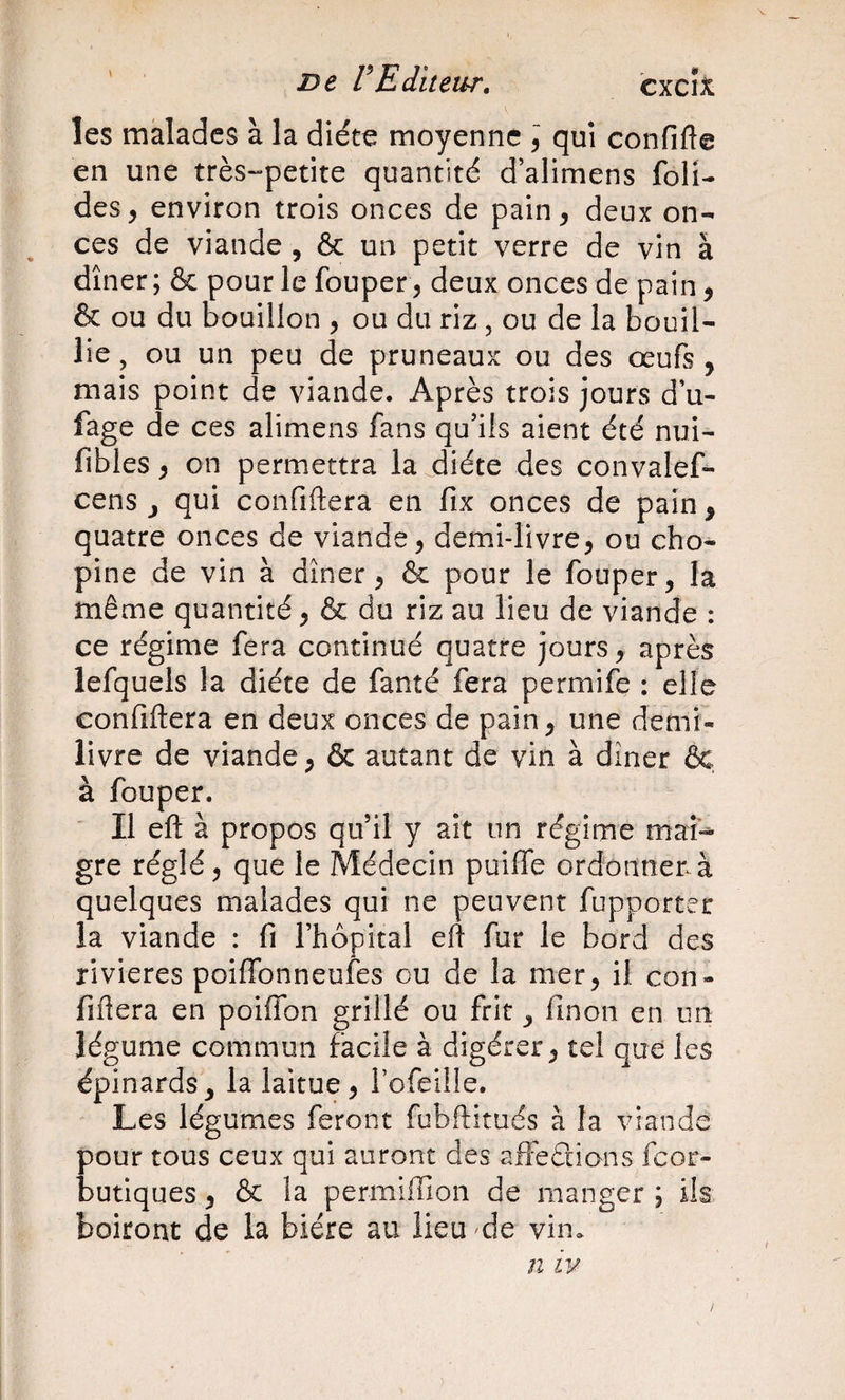 ' De VEditeur, cxcîx les malades à la diète moyenne \ qui confifte en une très-petite quantité d’alimens foli- des, environ trois onces de pain, deux on¬ ces de viande , &amp; un petit verre de vin à dîner ; &amp; pour le fouper, deux onces de pain, &amp; ou du Souillon , ou du riz, ou de la bouil¬ lie , ou un peu de pruneaux ou des œufs , mais point de viande. Après trois jours d’u- fage de ces alimens fans qu’ils aient été nui- fibles, on permettra la diète des convalef- cens J qui confiftera en fix onces de pain, quatre onces de viande, demi-livre, ou cho- pine de vin à dîner, &amp; pour le fouper, la même quantité, &amp; du riz au lieu de viande : ce régime fera continué quatre jours, après lefquels la diète de fanté fera permife : elle confiftera en deux onces de pain, une demi- livre de viande, &amp; autant de vin à dîner ôc, à fouper. Il eft à propos qu’il y ait un régime mai-^ gre réglé, que le Médecin puiffe ordonner à quelques malades qui ne peuvent fupporter la viande : fi l’hôpital eft fur le bord des rivières poiffonneufes ou de la mer, il con¬ fiftera en poiflbn grillé ou frit, finon en un légume commun facile à digérer, tel que les épinards, la laitue, i’ofeiiîe. Les légumes feront fubftitués à la viande pour tous ceux qui auront des affeéiions feor- butiques, &amp; la permiffion de manger ; ils boiront de la bière au Heu de vin. n IV
