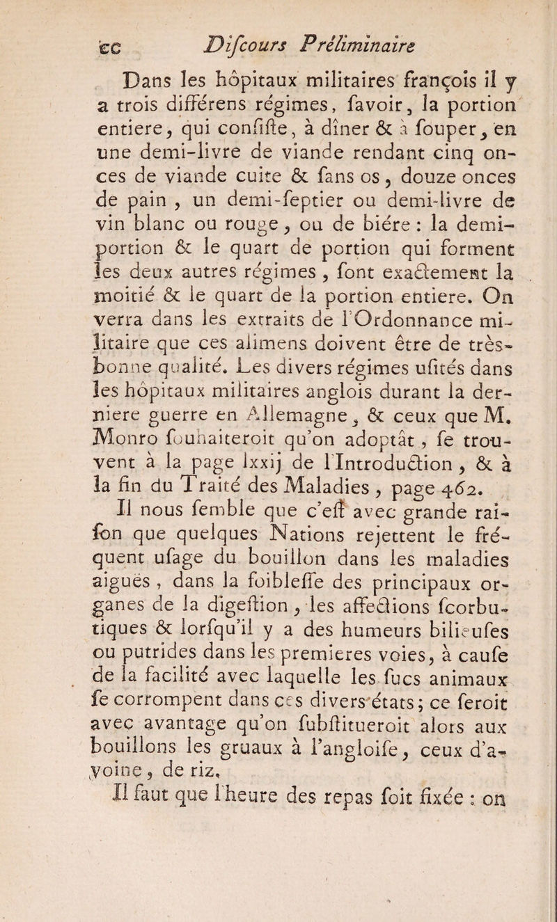 Dans les hôpitaux militaires François il y a trois difîérens régimes, favoir, la portion entière^ qui confifte, à dîner &amp; à fouper^ en une demi-livre de viande rendant cinq on¬ ces de viande cuite &amp; fans os 5 douze onces de pain , un demi-feptier ou demi-livre de vin blanc ou rouge ou de bière : la demi- portion &amp; le quart de portion qui forment les deux autres régimes , font exaâement la moitié &amp; le quart de la portion entière. On verra dans les extraits de rOrdonnance mi¬ litaire que ces alimens doivent être de très* bonne qualité. Les divers régimes ufités dans les hôpitaux militaires anglois durant la der¬ nière guerre en Allemagne^ &amp; ceux que M. Monro füuhaiteroit qu’on adoptât , fe trou¬ vent à la page Ixxij de Tlntrodudion , &amp; à !a hn du Traité des Maladies , page 462. Il nous femble que c’elî avec grande rai- Ibn que quelques Nations rejettent le fré¬ quent ufage du bouillon dans les maladies aigues , dans la foiblefle des principaux or¬ ganes de la digeftion ^ les affeaions fcorbu- tiques &amp; lorfqu’il y a des humeurs bilieufes ou putrides dans les premières voies, à caufe de la facilité avec laquelle les fucs animaux fe corrompent dans ces divers états; ce feroit avec avantage qu’on fubftitueroit alors aux bouillons les gruaux à i’angloife, ceux d’a- yoine ? de riz. Il faut qîae fheure des repas foit fixée : 011
