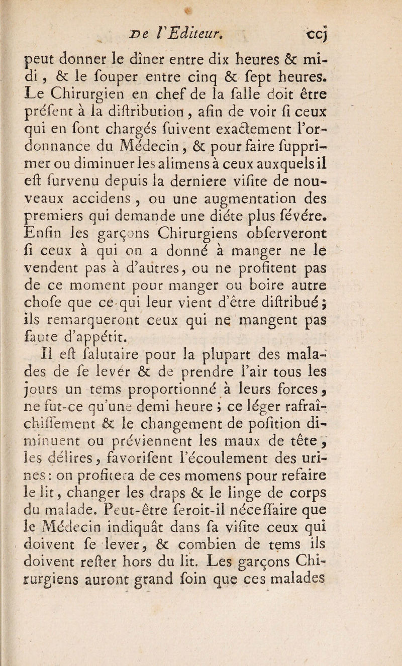 T)e VEditeur, ccj peut donner le dîner entre dix heures &amp; mi¬ di, &amp; le fouper entre cinq &amp; fept heures. Le Chirurgien en chef de la falle doit être préfent à la diftribution, afin de voir fi ceux qui en font chargés fuivent exadement Tor- donnance du Médecin, &amp; pour faire fuppri- rner ou diminuer les alimens à ceux auxquels il eft furvenu depuis la derniere vifite de nou¬ veaux accidens , ou une augmentation des premiers qui demande une diète plus févére* Enfin les garçons Chirurgiens obferveront fi ceux à qui on a donné à manger ne le vendent pas à d^autres, ou ne profitent pas de ce moment pour manger ou boire autre chofe que ce-qui leur vient d’être diftribué; ils remarqueront ceux qui ne mangent pas faute d’appétit. Il eft falutaire pour la plupart des mala¬ des de fe lever &amp; de prendre l’air tous les jours un tems proportionné à leurs forces, ne fut-ce qu’une demi heure ; ce léger rafraî- chiffement &amp; le changement de pofition di¬ minuent ou préviennent les maux de tête , les délires, favorifent l’écoulement des uri¬ nes : on profitera de ces momens pour refaire le lit, changer les draps &amp; le linge de corps du malade. Peut-être feroit-il néceffaire que le Médecin indiquât dans fa vifite ceux qui doivent fe lever, Ôc combien de tems ils doivent refter hors du lit., Les garçons Chi¬ rurgiens auront grand foin que ces malades