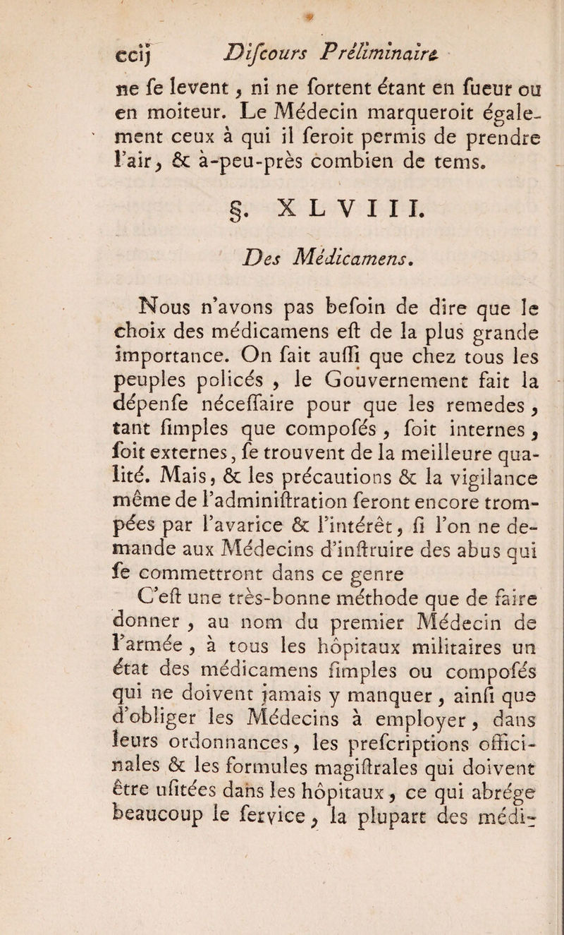 ne fe lèvent ^ ni ne fortent étant en fueur ou en moiteur. Le Médecin marqueroit égale¬ ment ceux à qui il feroit permis de prendre Fair^ &amp; à-peu-près combien de tems. §. X L V I I I. Des Médicamens, Nous n’avons pas befoin de dire que le choix des médicamens eft de la plus grande importance. On fait aufli que chez tous les peuples policés , le Gouvernement fait la dépenfe néceflfaire pour que les remedes ^ tant fimples que compofés , foit internes ^ foit externes, fe trouvent de la meilleure qua¬ lité. Mais, &amp; les précautions &amp; la vigilance même de TadminiAration feront encore trom¬ pées par f avarice &amp; Fintérêt, fi Fon ne de¬ mande aux Médecins d’inftruire des abus qui fe commettront dans ce genre C’eft une très-bonne méthode que de faire donner , au nom du premier Médecin de armée , a tous les hôpitaux militaires un état des médicamens fimples ou compofés qui ne doivent jamais y manquer ^ ainfi que d’obliger les Médecins à employer, dans leurs ordonnances ^ les preferiptions offici¬ nales &amp; les formules magiftrales qui doivent être ufitées dahs les hôpitaux ^ ce qui abrège beaucoup le feryiee ^ la plupart des médir