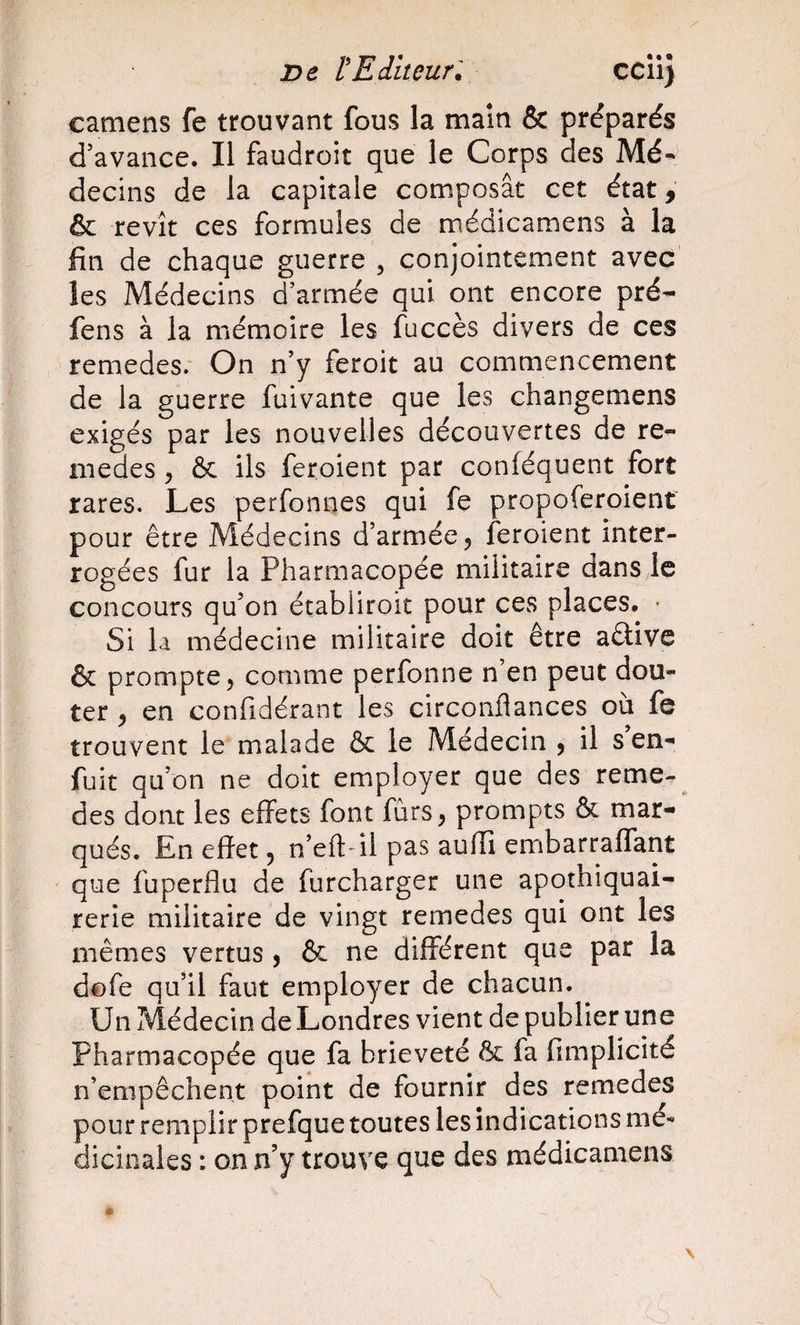 De l'Editeur. ccii) camens fe trouvant fous la maîn &amp; préparés d’avance. Il faudroit que le Corps des decins de la capitale composât cet état, &amp; revît ces formules de médicamens à la fin de chaque guerre , conjointement avec les Médecins d’armée qui ont encore pré- fens à la mémoire les fuccès divers de ces remedes.' On n’y feroit au commencement de la guerre fuivante que les changemens exigés par les nouvelles découvertes de re- niedes ^ &amp; ils feroient par conléquent fort rares. Les perfoniies qui fe propoferoient pour être Médecins d’armée 5 feroient inter¬ rogées fur la Pharmacopée militaire dans le concours qu’on établiroit pour ces places. - Si la médecine militaire doit être aâive &amp; prompte, comme perfonne n’en peut dou¬ ter , en confidérant les circonflances où fe trouvent le malade &amp; le Médecin , il s en- fuit qu’on ne doit employer que des reme-^ des dont les effets font fûrs, prompts &amp; mar¬ qués. En effet, n’eft'il pas auffi enribarraffant que fuperflu de furcharger une apothiquai- rerie militaire de vingt remedes qui ont les mêmes vertus , &amp; ne différent que par la dofe qu’il faut employer de chacun. Un Médecin de Londres vient de publier une Pharmacopée que fa brièveté &amp; fa fimplicité n’empêchent point de fournir des remedes pour remplir prefque toutes les indications mé¬ dicinales : on n’y trouve que des médicamens