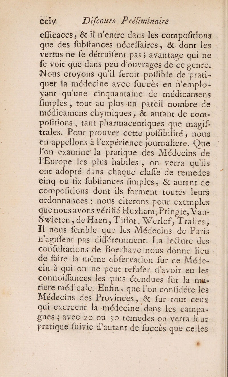 efficaces^ &amp; il n’entre dans les compofitîons que des fubflances néceflaires, &amp; dont les vertus ne fe détruifent pas ; avantage qui ne fe voit que dans peu d’ouvrages de ce genre. N ous croyons qu’il feroit poffible de prati¬ quer la médecine avec fuccès en n’emplo¬ yant qu’une cinquantaine de rnédicarrïens fimples , tout au plus un pareil nombre de médicamens chymiques^ &amp; autant de corn- pofitions , tant pharmaceutiques que magif- traies. Pour prouver cette poffibiiité, nous en appelions à l’expérience journalière. Que l’on examine' la pratique des Médecins de l’Europe les plus habiles ^ on verra qu’ils ont adopté dans chaque claffe de remedes cinq ou fix fubftances {impies ^ &amp; autant de compofitions dont ils forment toutes leurs ordonnances : nous citerons pour exemples que nous avons vérifié Huxham, Pringle, Vai&gt; Swieten, de Haen, Tiffot, Werlof;, Traües ^ II nous femble que les Médecins de Paris n’agiffent pas différemment. La leÛure des confultations de Boerhave nous donne heu de faire la même obfcrvation fur ce Méde¬ cin à qui on ne peut refufer d’avoir eu les connoiffances les plus étendues fur la ni€.- tiere médicale. Enfin ^ que l’on confidére les Médecins des Provinces^ &amp; fur-tout ceux qui exercent la médecine dans les campa¬ gnes ; avec 20 ou 30 remedes on verra leur pratique fuiyie d'autant de fuccès que celles