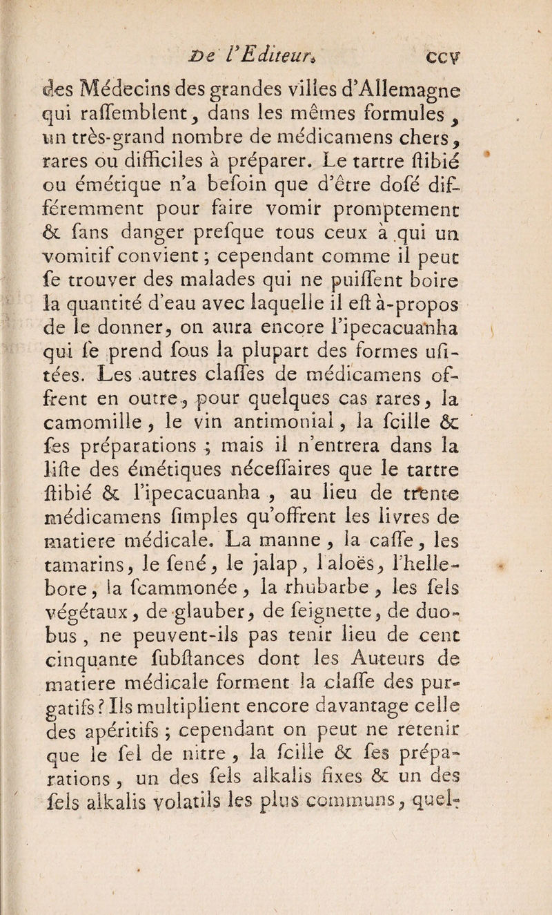 ccv* Be' FEditeun des Médecins des grandes viltes d'Allemagne qui raffembient ^ dans les mêmes formules , im très-grand nombre de médicamens chers, rares ou difficiles à préparer. Le tartre ftibié ou émétique ffia befoin que d’être dofé dit féremment pour faire vomir promptement &amp; fans danger prefque tous ceux à .qui un vomitif convient ; cependant comme il peut fe trouver des malades qui ne puiffent boire la quantité d’eau avec laquelle il efl: à-propos de le donner, on aura encore ripecacuanha qui fe ;prend fous la plupart des formes ufi- tées. Les autres claffes de médicamens of¬ frent en outre, pour quelques cas rares, la camomille , le vin antimonial, la fcille ôc fes préparations ; mais il n’entrera dans la lifte des émétiques néceffaires que le tartre ftibié &amp; l’ipecacuanha , au lieu de trtnte médicamens fimples qu’offrent les livres de matière médicale. La manne , la caffe, les tamarins, le fené, le jalap, l aloës, fhellé¬ bore, la feammonée , la rhubarbe , les fels végétaux, de glauber, de feignette, de duo- bus , ne peuvent-ils pas tenir lieu de cent cinquante fubftances dont les Auteurs de matière médicale forment la ciaffe des pur» gatîfs fils multiplient encore davantage celle des apéritifs ; cependant on peut ne retenir que le fel de nitre , la fcille &amp; fes prépa¬ rations , un des fels alkalis fixes &amp; un des fels alkalis volatils les plus communs, queh