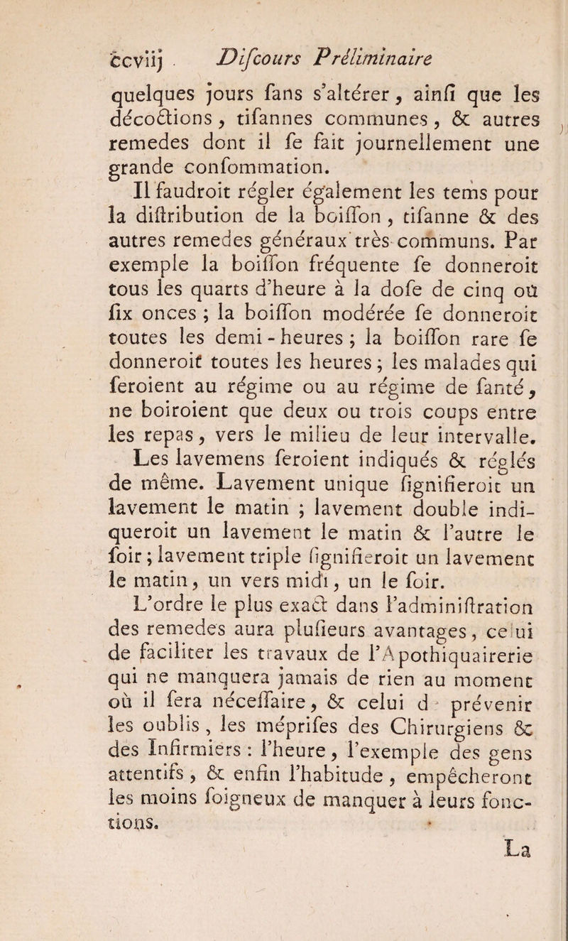 quelques jours fans s’altérer, ainfi que les décoétions , tifannes communes, &amp; autres ^ remedes dont il fe fait journellement une grande confommation. Il faudroit régler également les tenis pour la diftribution de la boiflbn ^ tifanne &amp; des autres remedes généraux’très communs. Par exemple la boiffbn fréquente fe donneroit tous les quarts d’heure à la dofe de cinq oü fix onces ; la boilTon modérée fe donneroit toutes les demi-heures; la boiflbn rare fe donneroit toutes les heures ; les malades qui feroient au régime ou au régime de fanté , ne boiroient que deux ou trois coups entre les repas, vers le milieu de leur intervalle. Les lavemens feroient indiqués &amp; réglés de même. Lavement unique fignifieroic un lavement le matin ; lavement double indi- queroit un lavement le matin &amp; l’autre le foir ; lavement triple flgnifieroit un lavement le matin5 un vers midi, un le foir. L’ordre le plus exaél dans i’adminiflration des remedes aura plufieurs avantages, celui de faciliter les travaux de l’Apothiquairerie qui ne manquera jamais de rien au moment où il fera néceflfaire, &amp; celui d prévenir les oublis , les meprifes des Chirurgiens Ôc des Infirmiers: l’heure, l’exemple des gens attentifs , &amp; enfin l’habitude , empêcheront les moins foigneux de manquer à leurs fonc- tious.