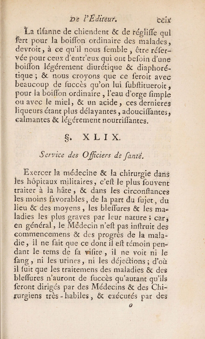 VÈdittuf, La tifanne de chieadent &amp; de régliffe qui fert pour la boiffon ordinaire des malades^ devroit&gt; à ce qu’il nous fenible ^ être réfer-’ vée pour ceux d’entr’eux qui ont befoin d’une boiffon légèrement diurétique &amp; diaphoré- tique ; &amp; nous croyons que ce feroic avec beaucoup de fuccès qu’on lui fubftitueroit pour la boiffon ordinaire ^ l’eau d’orge fîmple ou avec le miel, &amp; un acide, ces dernîeres liqueurs étant plus délayantes , adouciffantes j calmantes &amp; légèrement nourriffantes. §. X L I X. Service des Officiers de faute. Exercer la médecine &amp; la chirurgie dans les hôpitaux militaires, c’eft le plus fou vent traiter à la hâte, &amp; dans les circonftances les moins favorables, de la part du fujet, du lieu &amp; des moyens , les bleifures &amp; les ma¬ ladies les plus graves par leur nature; car^ en général, le Médecin n’efl; pas inflruit des commencemens &amp; des progrès de la mala* die, il ne fait que ce dont il eR témoin pen¬ dant le rems de fa vifite , il ne voit ni le fang, ni les urines, ni les déjeélions ; d’oà il fuit que les traitemens des maladies &amp; des bleifures n’auront de fuccès qu’autant qu’ils feront dirigés par des Médecins &amp; des Chi¬ rurgiens très - habiles , &amp; exécutés par des O