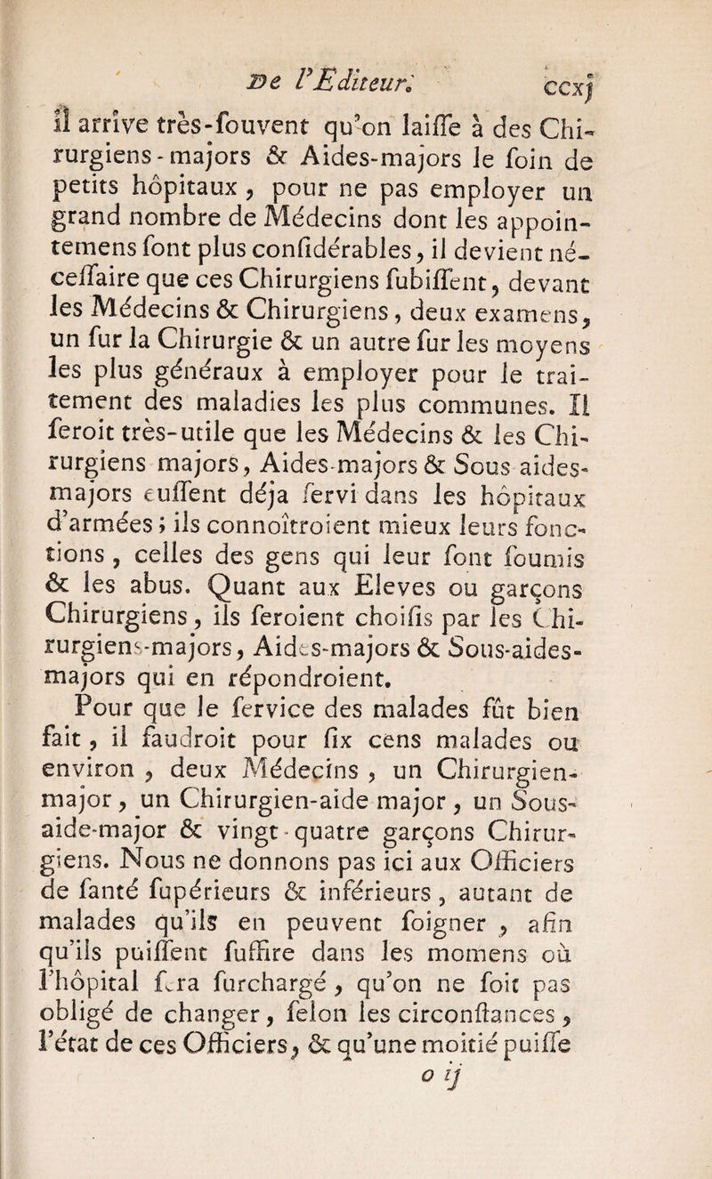 VEditeuK ccxj il arrive très-fouvent qu'on laiffe à des Chi¬ rurgiens-majors &amp; Aides-majors le foin de petits hôpitaux, pour ne pas employer un grand nombre de Médecins dont les appoin- temens font plus confidérables ^ il devient né- celfaire que ces Chirurgiens fubilTent ^ devant les Médecins &amp; Chirurgiens , deux examens, un fur la Chirurgie &amp; un autre fur les moyens les plus généraux à employer pour le trai¬ tement des maladies les plus communes. Il feroit très-utile que les Médecins &amp; les Chi¬ rurgiens majors, Aides-majors &amp; Sous aides- majors euffent déjà fervidans les hôpitaux d’armées ; ils connoîtroient mieux leurs fonc¬ tions , celles des gens qui leur font fournis &amp; les abus. Quant aux Eleves ou garçons Chirurgiens, ils feroient choifis par les Chi¬ rurgiens-majors, Aides-majors &amp; Sous-aides- majors qui en répondroient. Pour que le fervice des malades fût bien fait 5 il faudroit pour fix cens malades ou environ , deux Médecins , un Chirurgien- major , un Chirurgien-aide major , un S^ous- aide-major &amp; vingt-quatre garçons Chirur¬ giens. Nous ne donnons pas ici aux Officiers de fanté fupéricurs &amp; inférieurs, autant de malades qu’ils en peuvent foigner , afin qu’ils püilîenc fuffire dans les momens où riîôpital Cra furchargé, qu’on ne foie pas obligé de changer, félon les circonftances , î’état de ces Officiers&amp; qu’une moitié puifle