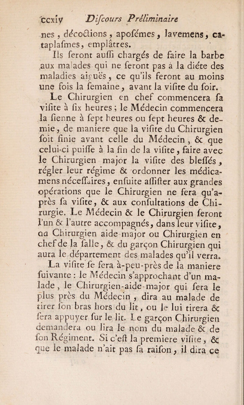 nés 5 décodions , apofémes, lavemens^ câ« taplafmes, emplâtres. Ils feront auffi chargés de faire la barbe ^aux malades qui ne feront pas à la diète des maladies aiguës, ce qu’ils feront au moins une fois la femaine, avant la vifite du foir. Le Chirurgien en chef commencera fa vifite à fix heures ; le Médecin commencera la fienne à fept heures ou fept heures &amp; de¬ mie, de maniéré que la vifite du Chirurgien foit finie avant celle du Médecin , &amp; que celui-ci puiflTe à la fin de la vifite, faire avec le Chirurgien major la vifite des bleffés y régler leur régime 6c ordonner les médica- mens nécelfaires, enfuite aflifter aux grandes opérations que le Chirurgien ne fera qu’a- près fa vifite, &amp; aux confultations de Chi¬ rurgie. Le Médecin &amp; le Chirurgien feront Tuiiôt l’autre accompagnés, dans leur vifite, ûû Chirurgien aide major ou Chirurgien en chef de la falle, ôc du garçon Chirurgien qui aura le département des malades quhi verra. La vifite fe fera à-peu-près de la maniéré fuivante : le Médecin s’approchant d’un ma¬ lade , le Chirurgien-aide-major qui fera le plus près du Médecin , dira au malade de tirer fon bras hors du lit, ou le lui tirera &amp; fera appuyer fur le lit. Le garçon Chirurgien demandera ou lira le nom du malade &amp; de fon Régiment. Si c’eft la première vifite, &amp; que le malade n’ait pas fa raifon, il dira ce
