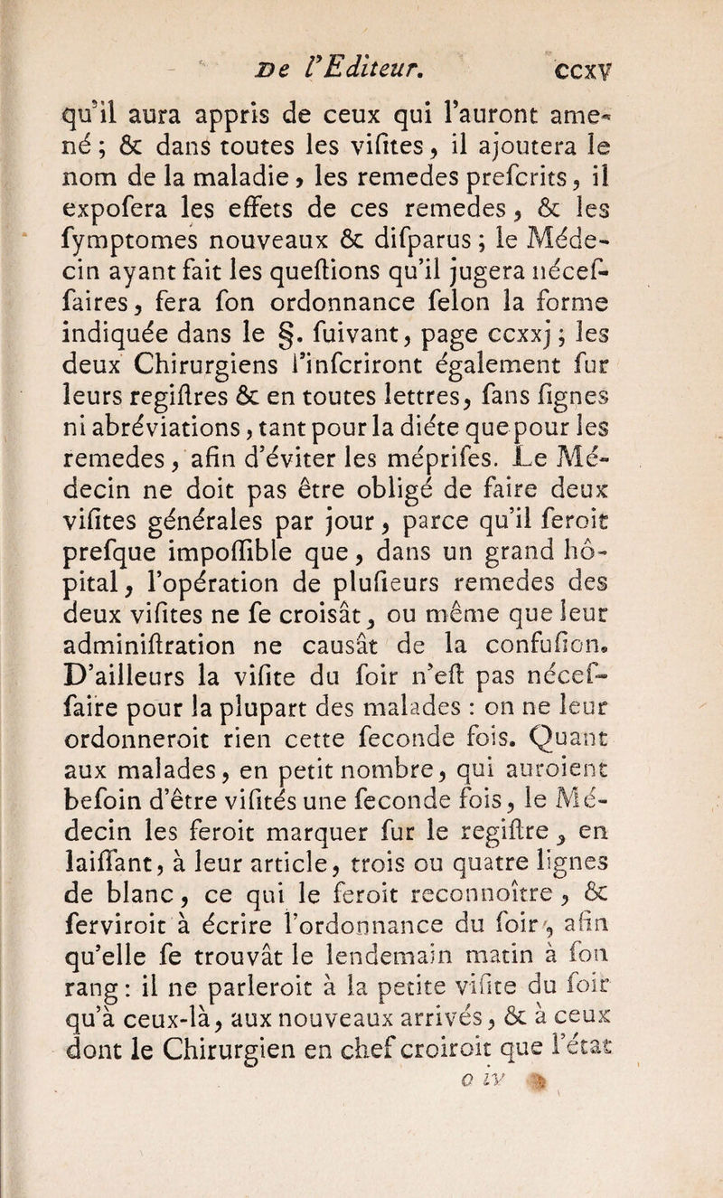 qu'il aura appris de ceux qui l’auront ame^ né ; &amp; dans toutes les vifites, il ajoutera le nom de la maladie ? les remedes prefcrits, il expofera les effets de ces remedes ^ &amp; les fymptomes nouveaux &amp; difparus ; le Méde¬ cin ayant fait les queflions qu’il jugera néceP- faites, fera fon ordonnance félon la forme indiquée dans le §. fuivant, page ccxxj ; les deux Chirurgiens l’infcriront également fur leurs regiflres ôc en toutes lettres, fans fignes ni abréviations, tant pour la diète que pour les remedes, afin d’éviter les méprifes. Le Mé¬ decin ne doit pas être obligé de faire deux vifites générales par jour, parce qu’il feroit prefque impoffible que, dans un grand hô¬ pital, l’opération de plufieurs remedes des deux vifites ne fe croisât, ou même que leur adminiftration ne causât de la confufion* D’ailleurs la vifite du foir ifefl pas nécef» faire pour la plupart des malades : on ne leur ordonneroit rien cette fécondé fois. Quant aux malades, en petit nombre, qui auroiene befoin d’être vifités une fécondé fois, le Mé¬ decin les feroit marquer fur le regiftre , en laiffant, à leur article, trois ou quatre lignes de blanc, ce qui le feroit rcconnoître, &amp; ferviroit à écrire l’ordonnance du loir , afin qu’elle fe trouvât le lendemain matin à fon rang : il ne parleroic à la petite vifite du foir qu’à ceux-là, aux nouveaux arrivés, &amp; à ceux dont le Chirurgien en chef croiroit que l’état O IV V.