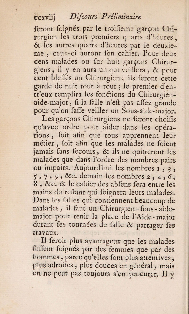 feront foignés par le troifiem^ garçon Chi¬ rurgien les trois premiers quarts d’heures ^ &amp; les autres quarts d’heures par le deuxie¬ me ^ ceu'''“ci auront fon cahier. Pour deux cens malades ou fur huit garçons Chirur¬ giens^ il y en aura un qui veillera^ &amp; pour cent blefles un Chirurgien ; ils feront cette garde de nuit tour à tour ; le premier d’en- tr’eux remplira les fondions du Chirurgien- aide-major, fl la falle n’eft pas affez grande pour qu’on falfe veiller un Sous-aide-major. Les garçons Chirurgiens ne feront choifis qu’avec ordre pour aider dans les opéra¬ tions , foit afin que tous apprennent leur métier ^ loit afin que les malades ne foient jamais fans fecours, &amp; ils ne quitteront les malades que dans Tordre des nombres pairs ou impairs. Aujourd’hui les nombres i , 5 5 5 J 7 5 9 ^ &amp;c. demain les nombres 2,4, (5, 8 , ôcc. &amp; le cahier des abfens fera entre les mains du reftant qui foignera leurs malades. Dans les falles qui contiennent beaucoup de malades, il faut un Chirurgien-fous-aide- major pour tenir la place de TAide-major . durant fes tournées de falle &amp; partager fes travaux. Il feroit plus avantageux que les malades fulfent foignés par des femmes que par des hommes, parce qu’elles font plus attentives, plus adroites, plus douces en général, mais on ne peut pas toujours s’en procurer. Il y