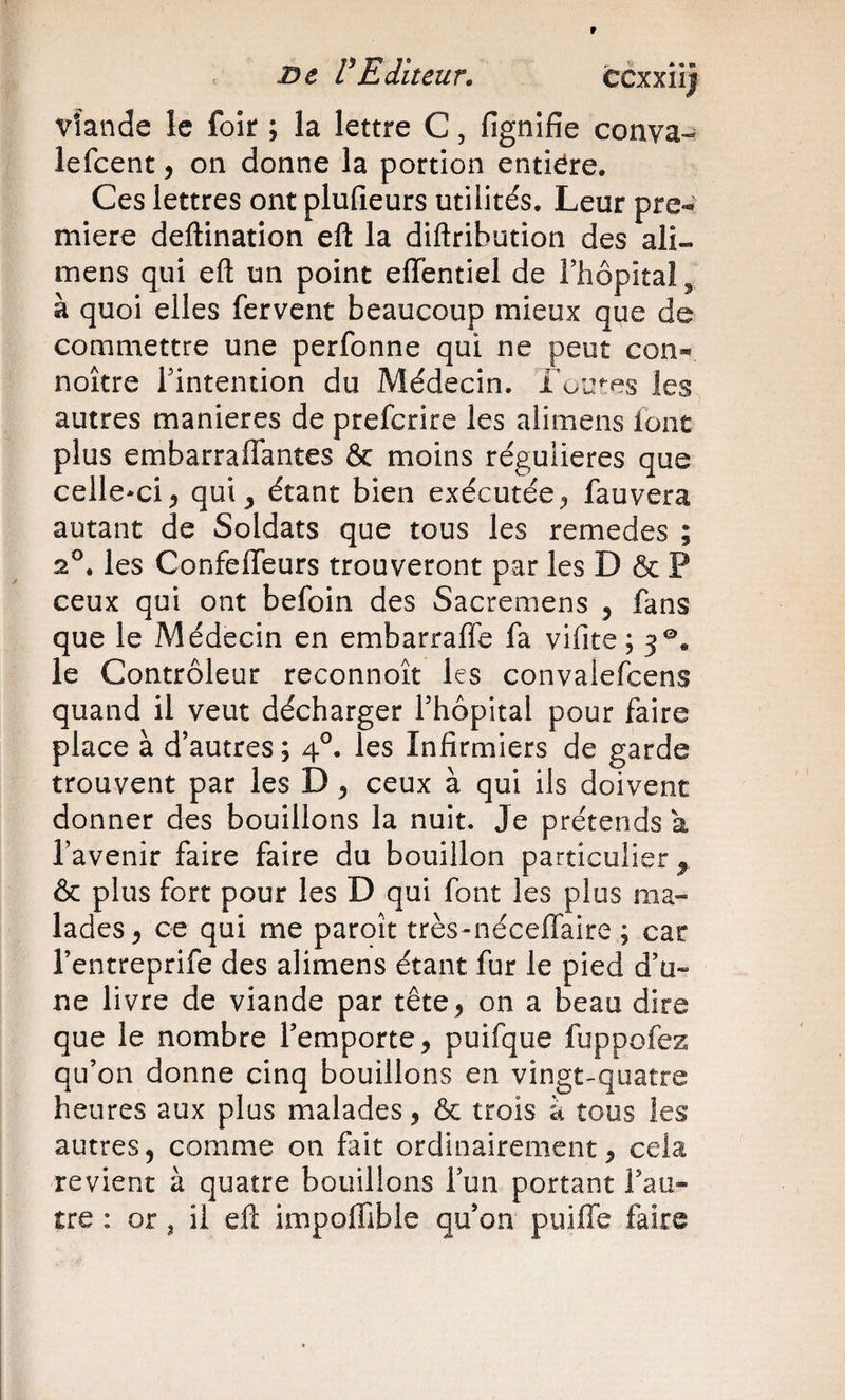 vîande le foir ; la lettre C, fignifîe conva- lefeent j on donne la portion entière. Ces lettres ont plufieurs utilités. Leur pre-» miere deftination eft la diftribution des ali- mens qui eft un point effentiel de Fiiopital ^ à quoi elles fervent beaucoup mieux que de commettre une perfonne qui ne peut con^ noître Tintention du Médecin. Lua^es les autres maniérés de preferire les aiimens ionc plus embarraflantes &amp; moins régulières que celle-ci, qui, étant bien exécutée, fauvera autant de Soldats que tous les remedes ; 2®. les Confefleurs trouveront par les D &amp; P ceux qui ont befoin des Sacremens , fans que le Médecin en embarraffe fa vifite ; 3®. le Contrôleur reconnoît les convalefcens quand il veut décharger Thopital pour faire place à d’autres; 4°. les Infirmiers de garde trouvent par les D, ceux à qui ils doivent donner des bouillons la nuit. Je prétends a l’avenir faire faire du bouillon particulier, &amp; plus fort pour les D qui font les plus ma» lades, ce qui me paroît très-néceffaire ; car l’entreprife des aiimens étant fur le pied d’u» ne livre de viande par tête, on a beau dire que le nombre l’emporte, puifque fuppofez qu’on donne cinq bouillons en vingt-quatre heures aux plus malades, &amp; trois à tous les autres, comme on fait ordinairement, cela revient à quatre bouillons l’un portant l’au¬ tre : or J il eft impoffible qu’on puifle faire
