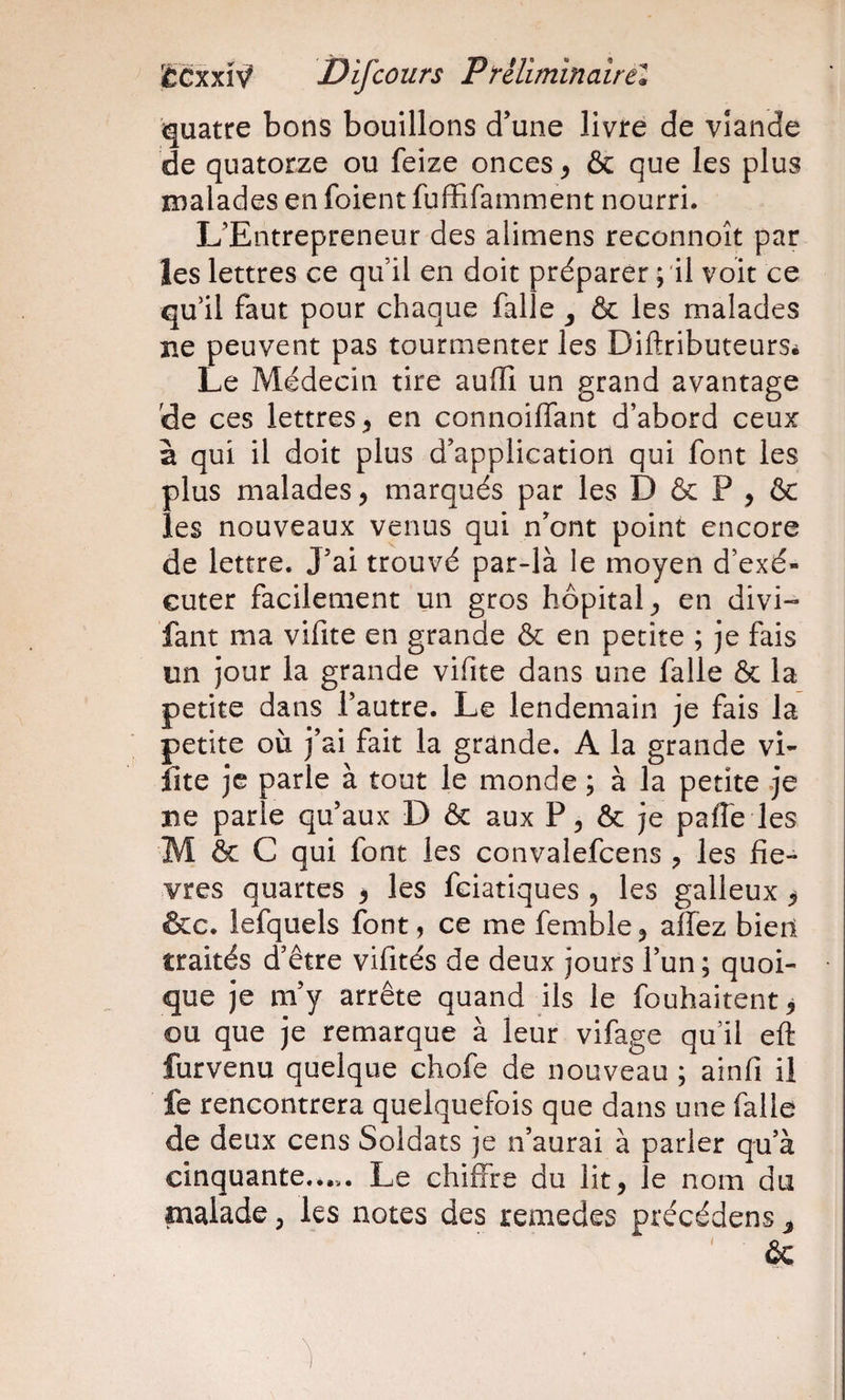 quatre bons bouillons d’une livre de viande de quatorze ou feize onces y &amp; que les plus malades en foient fuffifamment nourri. L’Entrepreneur des alimens reconnoît par les lettres ce qu il en doit préparer ; il voit ce qu’il faut pour chaque falle y ôc les malades ne peuvent pas tourmenter les DiftributeurSé Le Médecin tire auffi un grand avantage de ces lettres, en connoiiïant d’abord ceux à qui il doit plus d’application qui font les plus malades, marqués par les D &amp; P , &amp; les nouveaux venus qui n’ont point encore de lettre. J’ai trouvé par-là le moyen d’exé¬ cuter facilement un gros hôpital, en divi- fant ma vifite en grande &amp; en petite ; je fais un jour la grande vifite dans une falle &amp; la petite dans l’autre. Le lendemain je fais la petite où j’ai fait la grande. A la grande vi- îite je parle à tout le monde ; à la petite je ïie parle qu’aux D &amp; aux P, &amp; je pafle les M &amp; C qui font les convalefcens , les fiè¬ vres quartes , les fciatiques , les galleux ^ &amp;c. lefquels font, ce me femble, affez bieit traités d’être vifités de deux jours l’un; quoi¬ que je m’y arrête quand ils le fouhaitent^ ou que je remarque à leur vifage qu’il eft furvenu quelque chofe de nouveau ; ainfi il fe rencontrera quelquefois que dans une falle de deux cens Soldats je n’aurai à parler qu’à cinquante..Le chiffre du lit, le nom du malade, les notes des remedes précédens ^ ' &amp;