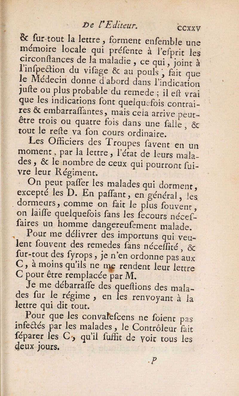 Bc furtout la lettre, forment enfemble une mémoire locale qui préfente à l’efprit les circonftances de la maladie , ce qui, joint à Jinfpeaion du vifage &amp; au pouls, fait que le' Médecin donne d’abord dans l’indication jufte ou plus probable du remede ; il eft vrai que les indications font quelquefois contrai- res &amp; embarraffantes, mais cela arrive peut- être trois ou quatre fois dans une faiie &amp; tout le relie va fon cours ordinaire. Les Officiers des Troupes faveur en un moment, par la lettre, 1 état de leurs mala¬ des , &amp; le nombre de ceux qui pourront fuî- vre leur Régiment. On peut paffer les malades qui dorment, excepté les D. En paffant, en général, les _ dormeurs, comme on fait le plus fouvenr, on làifTe quelquefois fans les fecours nécef- faires un homme dangereufement malade. , Pour me délivrer des importuns qui veu¬ lent fouvent des remedes fans néceifité, &amp; fur-tout des fyrops, je n’en ordonne pas aux C , à moins qu’ils ne n]^ rendent leur lettre C pour être remplacée par M. Je me débarraffe des queftions des mala¬ des fur le régime , en les renvoyant à la lettre qui dit tout. Potir que les convalefcens ne foient pas infeaés par les malades , le Contrôleur fait léparer les C', qu il fuffic de yoir tous les deux jours. ■ P