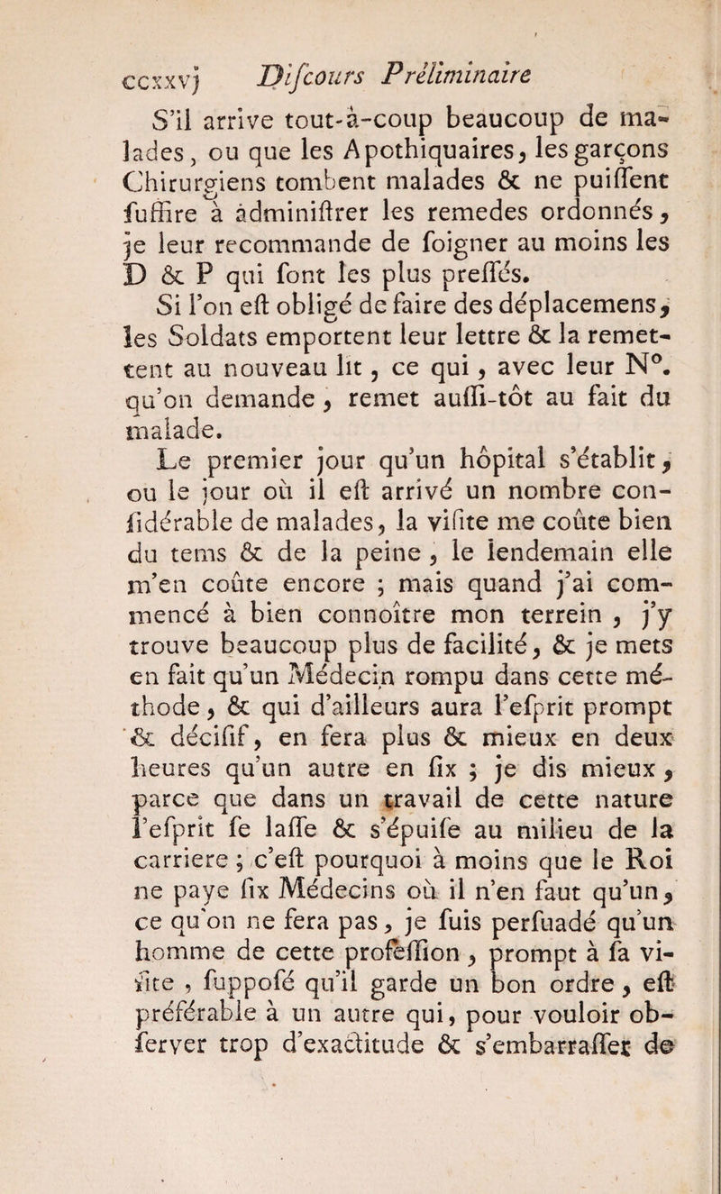 S’il arrive tout-â-coup beaucoup de ma¬ lades, ou que les Apothiquaires^ les garçons Chirurgiens tombent malades &amp; ne puiflent fuffire à àdminiftrer les remedes ordonnés , je leur recommande de foigner au moins les D &amp; P qui font les plus prelTés. Si Ton efl: obligé de faire des déplacemens, les Soldats emportent leur lettre &amp; la remet¬ tent au nouveau lit, ce qui, avec leur N®, qu’on demande \ remet aufli-tôt au fait du malade. Le premier jour qu’un hôpital s’établit, ou le jour où il eft arrivé un nombre con- fidérable de malades, la vifite me coûte bien du tems &amp; de la peine 5 le lendemain elle m’en coûte encore ; mais quand j’ai com¬ mencé à bien connoître mon terrein , j’y trouve beaucoup plus de facilité, &amp; je mets en fait qu’un Médecin rompu dans cette mé¬ thode , &amp; qui d’ailleurs aura l’efprit prompt ■&amp; décifif, en fera plus &amp; mieux en deux heures qu’un autre en fix ; je dis mieux , parce que dans un travail de cette nature î’efprit fe laffe &amp; s’épuife au milieu de la carrière ; c’eft pourquoi à moins que le Roi ne paye fix Médecins où il n’en faut qu’un^ ce qu'on ne fera pas ^ je fuis perfuadé qu’um homme de cette profèlïion, prompt à fa vi- fite , fuppofé qu’il garde un bon ordre, eft préférable à un autre qui, pour vouloir ob- ferver trop d’exactitude &amp; s’embarraffer de