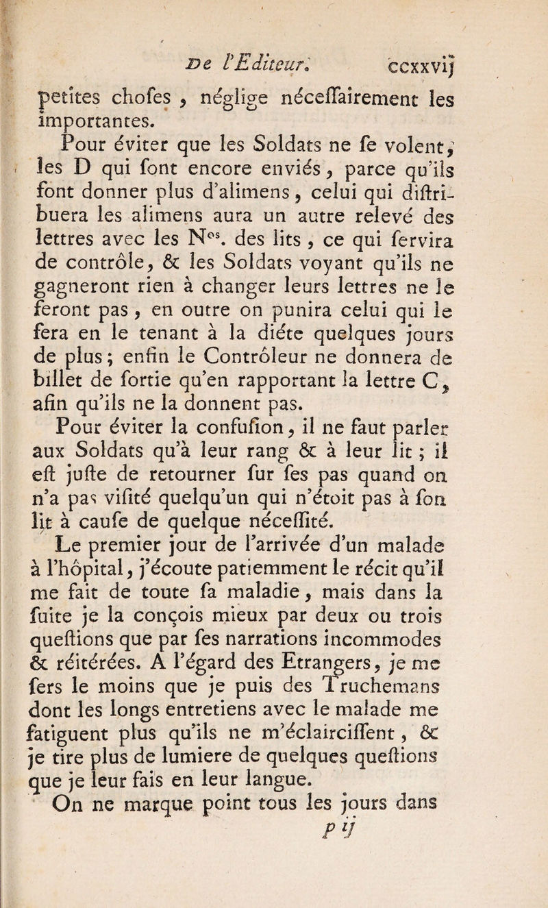 petites chofes , néglige néceffaîrement les importantes. Pour éviter que les Soldats ne fe volent,^ les D qui font encore enviés, parce qu’ils font donner plus d’alimens, celui qui diftri- buera les aÜmens aura un autre relevé des lettres avec les des lits , ce qui fervira de contrôle, &amp; les Soldats voyant qu’ils ne gagneront rien à changer leurs lettres ne le feront pas , en outre on punira celui qui le fera en le tenant à la diète quelques jours de plus ; enfin le Contrôleur ne donnera de billet de fortie qu’en rapportant la lettre C, afin qu’ils ne la donnent pas. Pour éviter la confufion, il ne faut parler aux Soldats qu’à leur rang &amp; à leur lit ; ii eft jüfte de retourner fur fes pas quand on n’a pas vifité quelqu’un qui n’étoit pas à fon lit à caufe de quelque néceffité. Le premier jour de l’arrivée d’un malade à l’hôpital, j’écoute patiemment le récit qu’il me fait de toute fa maladie, mais dans la fuite je la conçois mieux par deux ou trois queftions que par fes narrations incommodes &amp; réitérées. A l’égard des Etrangers, je me fers le moins que je puis des Truchemans dont les longs entretiens avec le malade me fatiguent plus qu’ils ne m’éclairciffent, ôc je tire plus de lumière de quelques queftions que je leur fais en leur langue. On ne marque point tous les jours dans PU