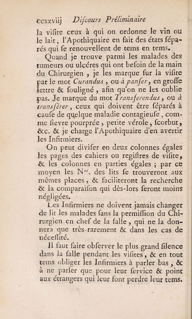 la vifite ceux à qui on ordonne le vin ou le lait, l’Apothiquaire en fait des états fépa- rés qui fe renouvellent de tems en tems. Quand je trouve parmi les malades des tumeurs ou ulcères qui ont befoin de la main du Chirurgien , je les marque fur la vifite par le mot Curandus , ou à panfer^ en groflTe lettre &amp; fouligné 5 afin qu’on ne les oublie pas. Je marque du mot Transferendus ^ ou à transférer , ceux qui doivent être féparés à caufe de qqelque maladie contagieufe , com¬ me fievre pourprée , petite vérole, fcorbut^ &amp;c. &amp; je charge l’Apothiquaire d’en avertir les Infirmiers. On peut divifer en deux colonnes égales les pages des cahiers ou regiftres de vifite, &amp;i les colonnes en parties égales ; par ce moyen les des lits fe trouveront aux mêmes places , &amp; faciliteront la recherche ôc la comparaifon qui dès-lors feront moins négligées. Ces Infirmiers ne doivent jamais changer de lit les malades fans la permilTion du Chi¬ rurgien en chef de la (aile, qui ne la don¬ nera que très-rarement &amp; dans les cas de nécefiité. 11 faut faire obferver le plus grand filence dans la falle pendant les vifites, &amp; en tout tems obliger les Infirmiers à parler bas , &amp; à ne parler que pour leur fervice &amp; point aux étrangers qui leur font perdre leur tems.