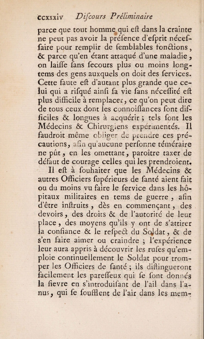 parce que tout homme qui efl dans la crainte ne peut pas avoir la préfence d’efprit nécef- faire pour remplir de femblables tondions, &amp; parce qu’en étant attaqué d’une maladie ^ on lailTe fans fecours plus ou moins long- tems des gens auxquels on doit des fervices. Cette faute eft d’autant plus grande que ce¬ lui qui a rifqué ainli fa vie fans néceffité efl: plus difficile à remplacer, ce qu’on peut dire de tous ceux dont les connoiflances font dif¬ ficiles &amp; longues à acquérir ; tels font les Médecins &amp; Chirurgiens expérimentés. Il faudroit même obliger de prendre ces pré¬ cautions, afin qu’aucune perfonne téméraire ne pût, en les omettant, paroître taxer de défaut de courage celles qui les prendroient. Il efl à fouhaiter que les Médecins &amp; autres Officiers fupérieurs de fanté aient fait ou du moins vu faire le fervice dans les hô¬ pitaux militaires en tems de guerre , afin d’être inftruits , dès en commençant, des , devoirs, des droits &amp; de l’autorité de leur place , des moyens qufils y ont de s’attirer la confiance 6c le refpeél du Scjdat, ôc de s’en faire aimer ou craindre ; Texpérience leur aura appris à découvrir les rufes qu’em¬ ploie continuellement le Soldat pour trom¬ per les Officiers de fanté ; ils diftingueront facilement les pareiTeux qui fe font donnés la fievre en s’introduifant de l’ail dans fa- nus , qui fe foufflent de fait dans les mem-