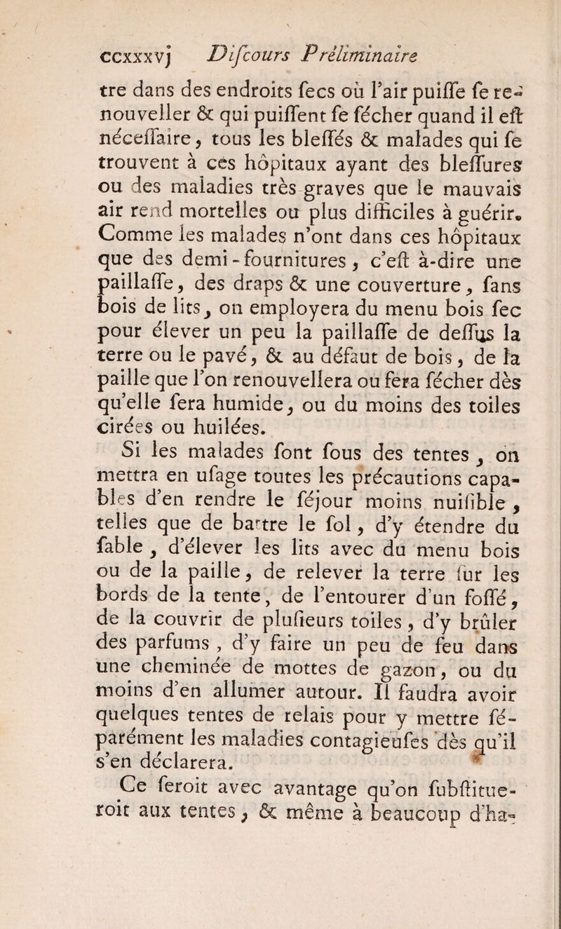 tre dans des endroits fecs où l’air puiffe fe re- nouveller &amp; qui puiflent fe fécher quand il eft néceffaire, tous les bleffés &amp; malades qui fe trouvent à cés hôpitaux ayant des bleflureg ou des maladies très graves que le mauvais air rend mortelles ou plus difficiles à guérir. Comme les malades n’ont dans ces hôpitaux que des demi-fournitures, c’eft à-dire une paillaffe, des draps &amp; une couverture ^ fans bois de lits^ on employera du menu bois fec pour élever un peu la paillaffe de deffus la terre ou le pavé, &amp; au défaut de bois, de la paille que l’on renouvellera ou fera fécher dès qu’elle fera humide, ou du moins des toiles cirées ou huilées. Si les malades font fous des tentes , on mettra en ufage toutes les précautions capa¬ bles d’en rendre le féjour moins nuilible , telles que de battre le fol, d’y étendre du fable ^ d’élever les lits avec du menu bois ou de la paille, de relever la terre fur les bords de la tente, de l’entourer d’un foffé, de la couvrir de plufieurs toiles, d’y brûler des parfums , d’y faire un peu de feu dans une cheminée de mottes de gazon , ou du moins d’en allumer autour. Il faudra avoir quelques tentes de relais pour y mettre fé- parément les maladies contagieufcs dès qu’il s’en déclarera. * Ce feroit avec avantage qu’on fubfïitue- roit aux tentes ; &amp; même à beaucoup d’ha^