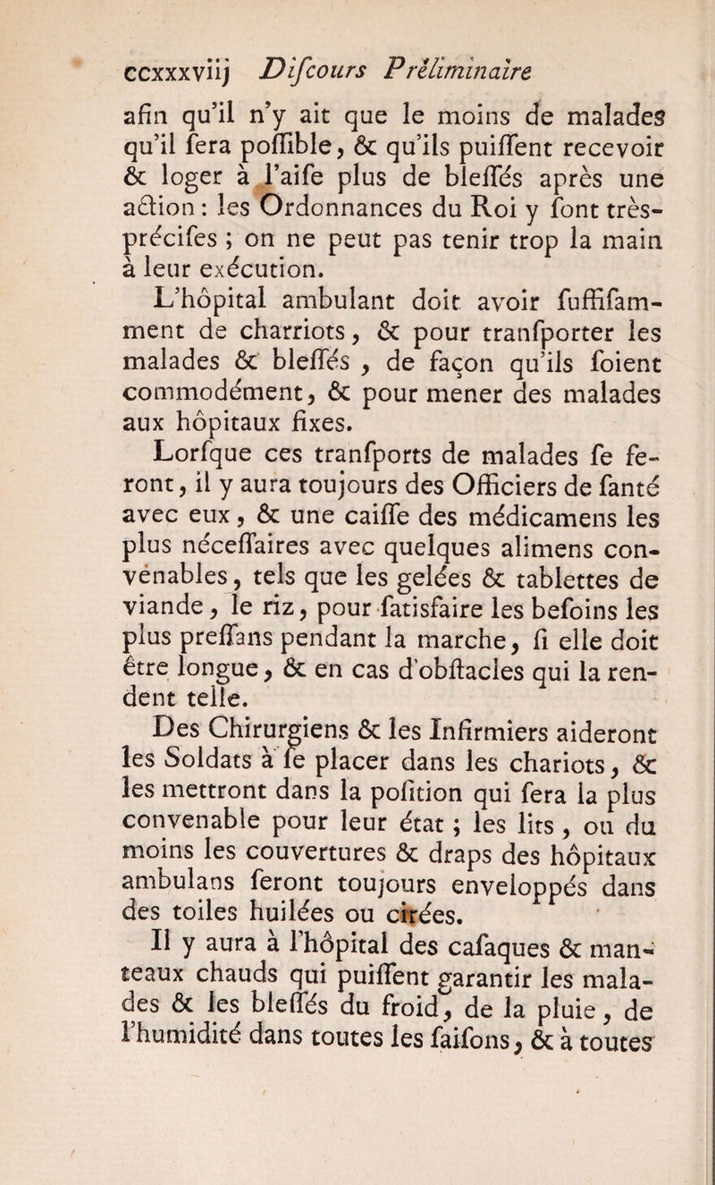 afin qu’il n’y ait que le moins de malades qu’il fera polTible, &amp; qu’ils puiffent recevoir ôc loger à l’aife plus de blelTés après une aâion : les Ordonnances du Roi y font très- précifes ; on ne peut pas tenir trop la main à leur exécution. L’hôpital ambulant doit avoir fuffifam- ment de charriots, &amp; pour tranfporter les malades &amp; blelTés y de façon qu’ils foient commodément, &amp; pour mener des malades aux hôpitaux fixes. Lorfque ces tranfports de malades fe fe¬ ront , il y aura toujours des Officiers de fanté avec eux, &amp; une caiffe des médicamens les plus néceffaires avec quelques alimens con- vénables, tels que les gelées &amp; tablettes de viande, le riz, pour fatisfaire les befoins les plus prelTaiis pendant la marche, fi elle doit être longue, &amp; en cas d obftacles qui la ren¬ dent telle. Des Chirurgiens &amp; les Infirmiers aideront les Soldats à le placer dans les chariots, &amp; les mettront dans la pofition qui fera la plus convenable pour leur état ; les lits, ou du moins les couvertures &amp; draps des hôpitaux amb^ulans feront toujours enveloppés dans des toiles huilées ou cirées. II y aura a 1 hôpital des cafaques &amp; man*^ teaux chauds qui puiffent garantir les mala¬ des &amp; les bleffés du froid, de la pluie, de l’humidité dans toutes les faifons, &amp; à toutes