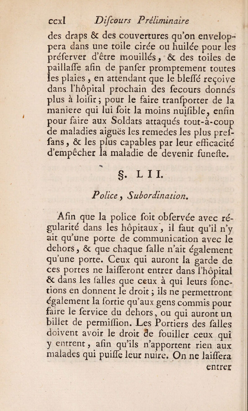 des draps &amp; des couvertures qu’on envelop*^' pera dans une toile cirée ou huilée pour les préferver d’être mouillés, &amp; des toiles de paillaffe afin de panfer promptement toutes les plaies , en attendant que le bleffé reçoive dans rhôpital prochain des fecours donnés plus à loifir ; pour le faire tranfporter de la maniéré qui lui foit la moins nuifible, enfin pour faire aux Soldats attaqués tout-à-coup de maladies aiguës les remedes les plus pref- fans, &amp; les plus capables par leur efficacité d’empêcher la maladie de devenir funefte. §. L I L Police, Subordination. Afin que la police foit obfervée avec ré¬ gularité dans les hôpitaux, il faut qu’il n’y ait qu’une porte de communication avec le dehors, &amp; que chaque falle n’ait également qu’une porte. Ceux qui auront la garde de ces portes ne laifferont entrer dans l’hopitai &amp; dans les falles que ceux à qui leurs fonc¬ tions en donnent le droit ; ils ne permettront également la lortie qu’aux gens commis pour faire le fervice du dehors, ou qui auront un billet de permiffion. Les Portiers des falles doivent avoir le droit 3e fouiller ceux qui y entrent, afin qu’ils n’apportent rien aux malades qui puiffe leur nuire. On ne laiffera entrer