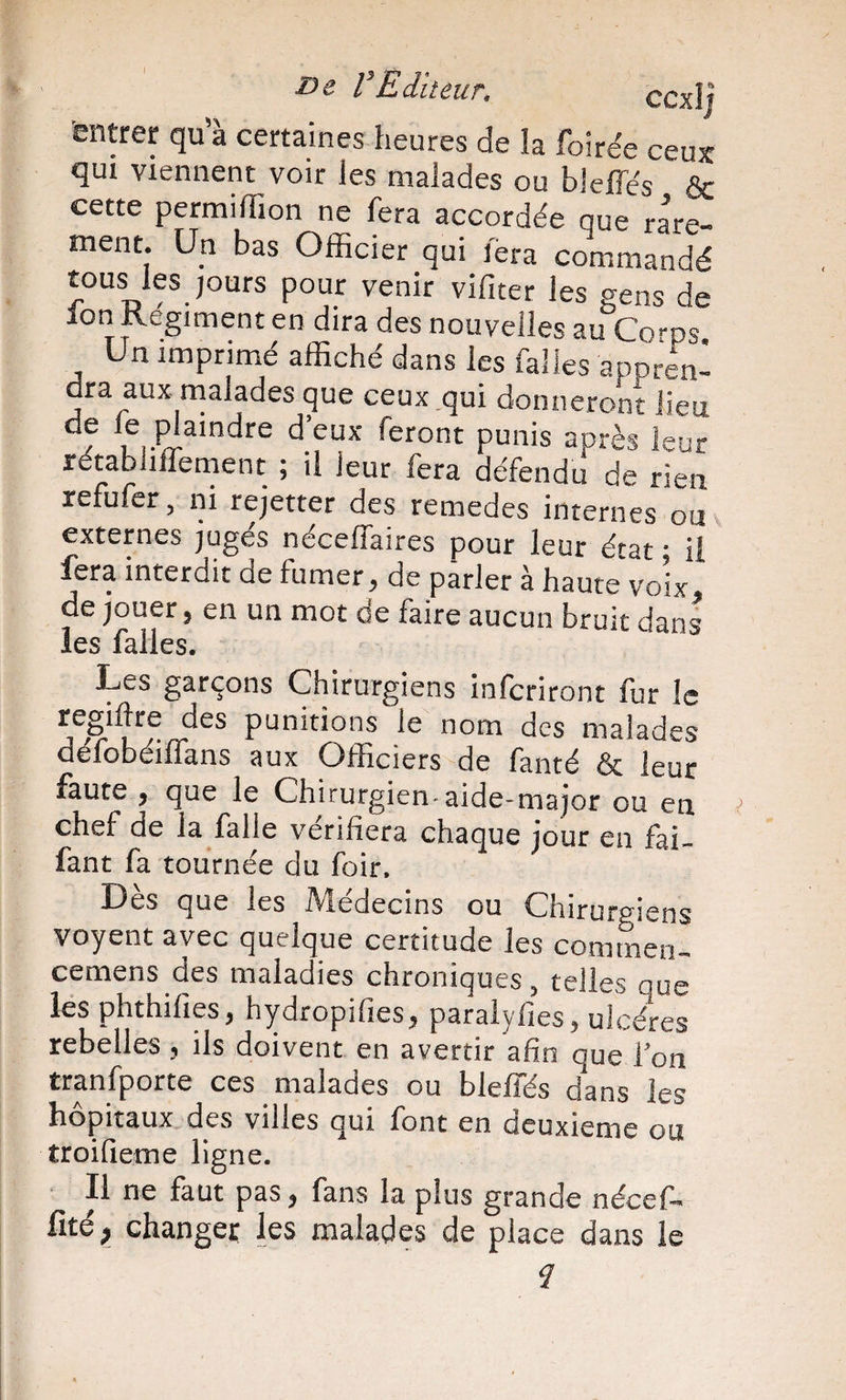 De VEditeur, ccxlj entrer qua certaines heures de la foirée ceux qui viennent voir les malades ou bleffés &amp; cette permilTion ne fera accordée que rare¬ ment. Un bas Officier qui fera commandé tous les jours pour venir vifiter les eens de Ion Regiment en dira des nouvelles au Co-ps Un imprimé affiché dans les falles appren¬ dra aux rnalades que ceux qui donneront lieu LiV après leur rétabliflement ; il leur fera défendu de rien refufer, ni rejetter des remedes internes ou externes jugés néceffaires pour leur état • il fera interdit de fumer, de parler à haute voix, de jouer, en un mot de faire aucun bruit dans les falles. Les garçons Chirurgiens infcriront fur le regiftre des punitions le nom des malades défobéiffans aux Officiers de fanté &amp; leur faute , que le Chirurgien-aide-major ou en chef de la falle vérifiera chaque jour en fai- fant fa tournée du foir. Dès que les Médecins ou Chirurgiens voyent avec quelque certitude les commen- cemens des maladies chroniques, telles que les phthifies, hydropifies, paralyfies, ulcères rebelles, ils doivent en avertir afin que l’on tranfporte ces malades ou bleffés dans les hôpitaux des villes qui font en deuxieme ou troifieme ligne. Il ne faut pas, fans la plus grande nécef- fité, changer les malades de place dans le d