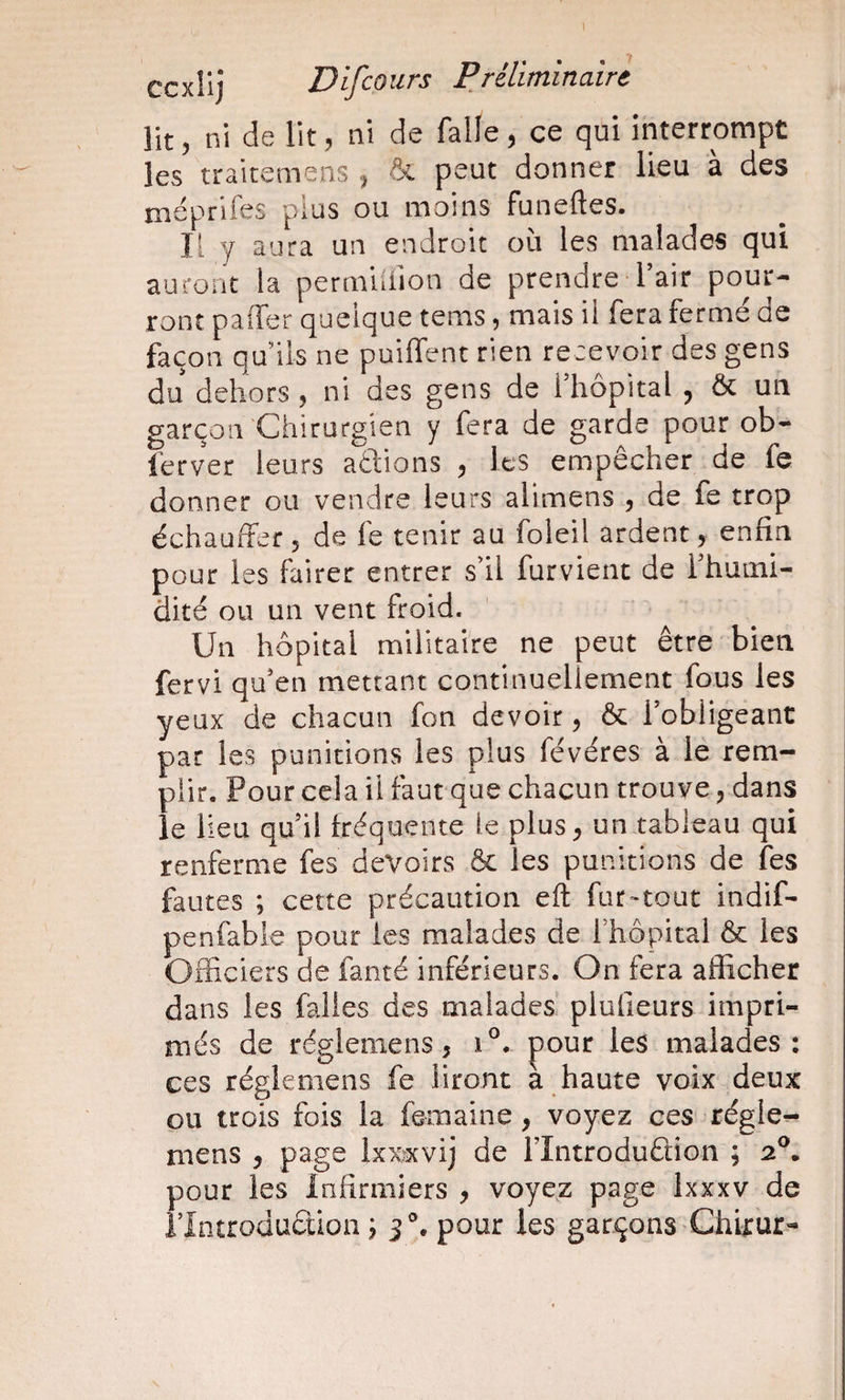 lit 5 ni de lit, ni de falle, ce qui interrompt les traitemens ^ &amp; peut donner lieu à des méprlfes plus ou moins funeftes. Il y aura un endroit où les malades qui auront la permürion de prendre Tair pour¬ ront paffer quelque tems, mais il fera fermé de façon qu ils ne puiffent rien recevoir des gens du dehors , ni des gens de fhôpital ^ Ôt un garçon Chirurgien y fera de garde pour ob- ferver leurs adions ^ les empêcher de fe donner ou vendre leurs alimens , de fe trop échauffer 5 de fe tenir au foleil ardent, enfin pour les fairer entrer sïl furvient de Thuini- dité ou un vent froid. Un hôpital militaire ne peut être bien fervi qu'en mettant continuellement fous les yeux de chacun fon devoir, &amp; l’obligeant par les punitions les plus févéres à le rem¬ plir. Pour cela il faut que chacun trouve, dans le lieu qu’il fréquente le plus, un tableau qui renferme fes devoirs &amp; les punitions de fes fautes ; cette précaution eft fur«tout indif- penfabie pour les malades de Thopital ôc les Officiers de fanté inférieurs. On fera afficher dans les falies des malades plufieurs impri¬ més de réglemens, 1®. pour les malades: ces régkmens fe liront a haute voix deux ou trois fois la femaine, voyez ces régler mens , page Ixx^xvij de Flntroduêlion ; 2®. pour les Infirmiers , voyez page Ixxxv de ilntroduciion ; 3°. pour les garçons Chirur-
