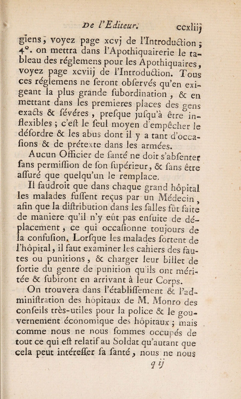 gïens ; voyez page xcvj de l’întroduaion ; 4°* oti mettra dans 1 Apothiquairerie le ta¬ bleau des réglemens pour les Apothiquaires, voyez page xcviij de l’Introduaion. Tous ces réglemens ne feront obfervés qu’en exi¬ geant la plus grande fubordination , &amp; en mettant dans les premières places des cens exa^s ôc févéres 9 preique jufqu’à être in— üexibles 5 c elt le leul moyen d empêclier le défordre &amp; les abus dont il y a tant d’occa- fions &amp; de prétexte dans les armées. Aucun Officier de fanté ne doit s’abfenter fans permiffion de fon fupérieur, &amp; fans être affuré que quelqu’un le remplace. Il faudroit que dans chaque grand hôpital les malades fuffent reçus par un Médecin afin que la diftribution dans les falles fût faite de maniéré qu’il n’y eût pas enfuite de dé¬ placement J ce qui occafionne toujours de la confufion. Lorfque les malades fortent de l’hôpital, il faut examiner les cahiers des fau¬ tes ou punitions, &amp; charger leur billet de fortie du genre de punition qu’ils ont méri¬ tée &amp; fubiront en arrivant à leur Corps On trouvera dans i’établiffement &amp; Fad- miniflration des hôpitaux de M. Monro des confeils très-utiles pour la police &amp; le gou¬ vernement économique des hôpitaux \ mais comme nous ne nous fommes occupés de tout ce qui eft relatif au Soldat qu’autant que cela peut intérefler fa fanté ^ nous ne nous