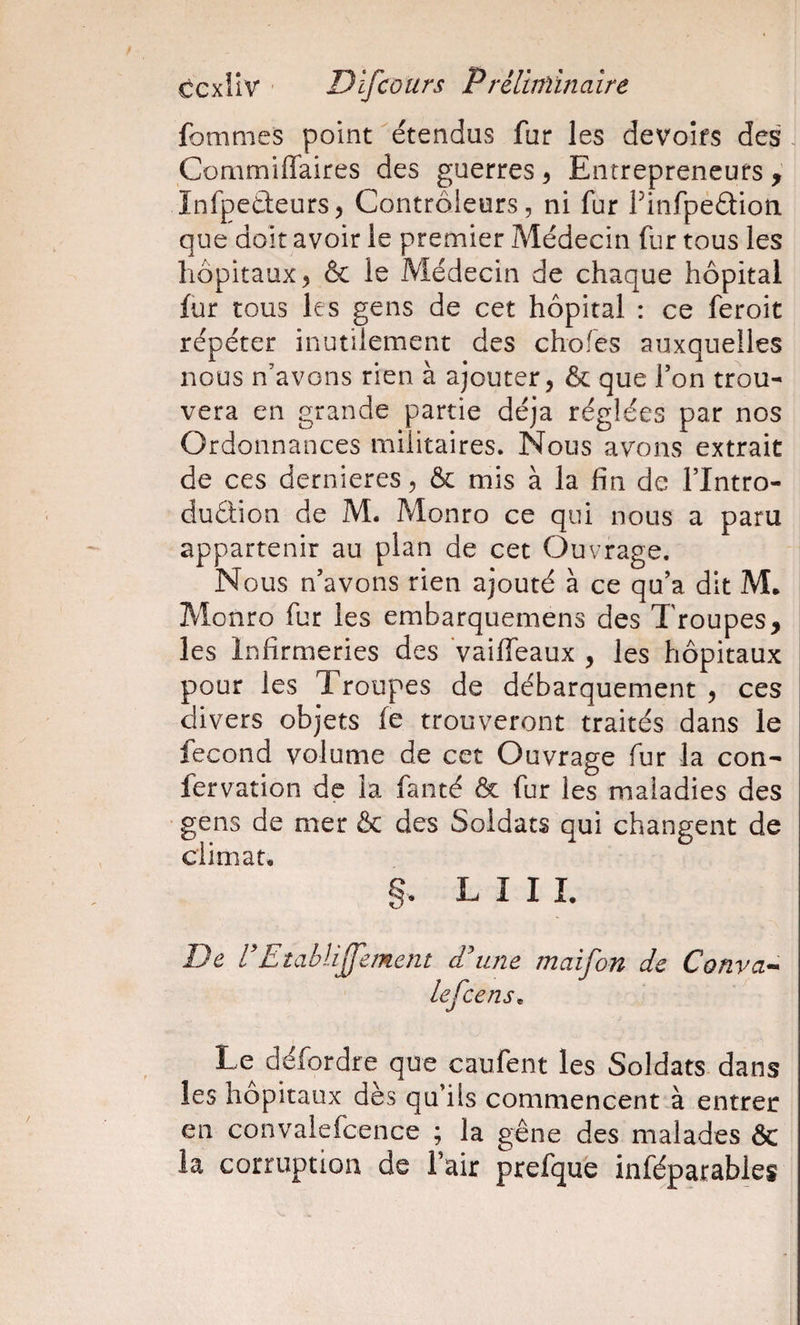 fommes point étendus fur les devoirs des . Commiffaires des guerres ^ Entrepreneurs , înfpeûeurs ^ Contrôleurs, ni fur Finfpedioti que doit avoir le premier Médecin fur tous les hôpitaux^ &amp; le Médecin de chaque hôpital fur tous les gens de cet hôpital : ce feroit répéter inutilement des chofes auxquelles nous n’avons rien à ajouter, &amp; que l’on trou¬ vera en grande partie déjà réglées par nos Ordonnances militaires. Nous avons extrait de ces dernieres, &amp; mis à la fin de l’Intro- duétion de M. Monro ce qui nous a paru appartenir au plan de cet Ouvrage. Nous n’avons rien ajouté à ce qu’a dit M* Monro fur les embarquemens des Troupes, les Infirmeries des Vaiffeaux , les hôpitaux pour les Troupes de débarquement , ces divers objets fe trouveront traités dans le fécond volume de cet Ouvrage fur la con- fervation de la fanté &amp; fur les maladies des gens de mer &amp; des Soldats qui changent de climat, §• L I I I, De r 'Etablijfement Eune maifon de Conva^- lefce ns ^ Le défordre que caufent les Soldats dans les hôpitaux des qu’ils commencent à entret en convalefcence ; la gêne des malades ôc la corruption de fair prefque inféparables