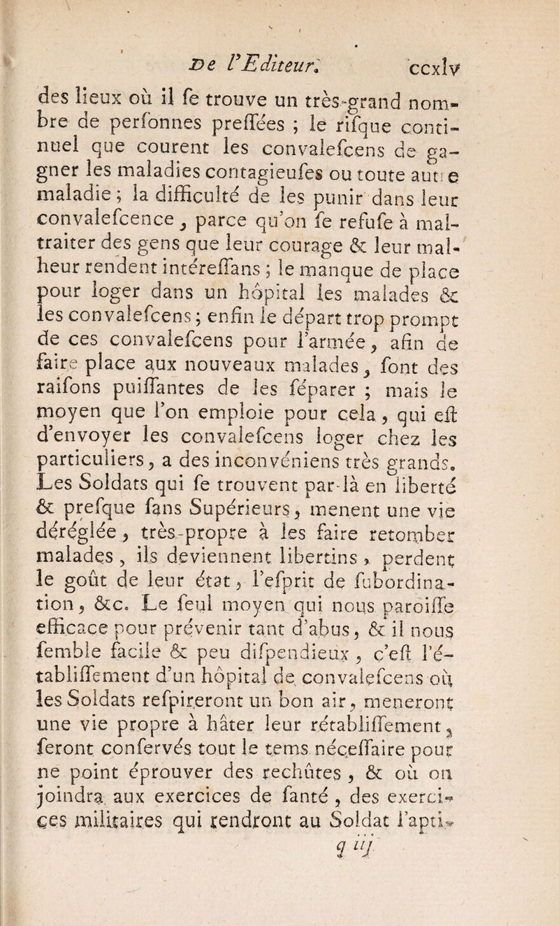 I i^e F Editeur: ’ccxW des lieux où il fe trouve un très^grand nom¬ bre de perfonnes preffées ; le rifque conti¬ nuel que courent les convaiefcens de ga¬ gner les maladies contagieufes ou toute auti e maladie; la difficulté de les punir dans leur convalefcence ^ parce qu’on fe refufe à mal¬ traiter des gens que leur courage &amp; leur mal¬ heur rendent intéreffans ; le manque de place pour loger dans un hôpital les malades &amp; les convaiefcens ; enfin le départ trop prompt de ces convaiefcens pour rarmée^ afin de faire place aux nouveaux malades^ font des raifons puiflantes de les féparer ; mais le moyen que l’on emploie pour cela 5 qui efi; d’envoyer les convaiefcens loger chez les particuliers 5 a des inconveniens très grands. Les Soldats qui fe trouvent pardà en liberté &amp; prefque fans Supérieurs mènent une vie déréglée J très-propre à les faire retomber malades ^ ils deviennent libertins 5^ perdent le goût de leur état ^ l’efprit de fubordina- tion, ôcc. Le feul moyen qui nous paroüTe efficace pour prévenir tant d’abus ^ &amp; il nous fembie facile &amp; peu difpendieux 5 ç eft fé- tabliffement d’un hôpital de convaiefcens où les Soldats refpir.eront un bon air , mèneront une vie propre à hâter leur rétablifîèmcnt ^ feront confervés tout le tems nécefiaire pour ne point éprouver des rechutes 5 &amp; où on joindra, aux exercices de fanté , des exerci*^ ces militaires qui rendront au Soldat i’aptL