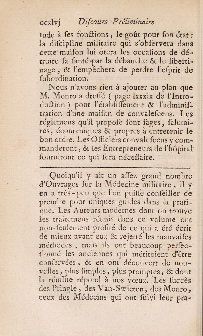 tude à fes fondions 5 le goût pour fon état % la difcipline militaire qui s’obfervera dans cette maifon lui ôtera les occafions de dé¬ truire fa fanté^par la débauche &amp; le liberti¬ nage ^ &amp; Fempêchera de perdre Fefprit de fubordination. / Nous n’avons rien à ajouter au plan que M. jMonro a drelfé ( page Ixxxix de Flntro- duélion ) pour FétabiilTement &amp; Fadminif- tration d’une maifon de convalefcens. Les réglemens qu’il propofe font fages^ falutai- res^ économiques &amp; propres à entretenir le bon ordre. Les Officiers convalefcens y com¬ manderont ^ &amp; les Entrepreneurs de Fhôpitai fourniront ce qui fera néceffaire. Quoiqu’il y ait un affez grand nombre d’Oiivrages fur la Médecine militaire ^ il y en a très-peu que Fon puilTe confeiller de prendre pour uniques guides dans la prati¬ que. Les Auteurs modernes dont on trouve les traiteniens réunis dans ce volume ont non-feulement profité de ce qui a été écrit de mieux avant eux &amp; rejetté les mauvaifes méthodes , mais ils ont beaucoup perfec¬ tionné les anciennes qui méritoient tfêtre confervées ^ &amp; en ont découvert de nou¬ velles^ plus fimples, plus promptes, ôc dont îa réuffite répond à nos vœux. Les fuccès des Pringle , des Van-S&gt;vieîen, des Monro^ ceux des Médecins qui ont fuivi leur pra-