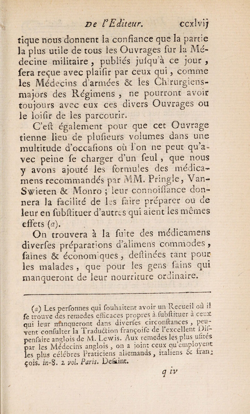 tique nous donnent ia confiance que la partie la plus utile de tous les Ouvrages fur ia Mé¬ decine militaire , publiés julqu'à ce jour , fera reçue avec plaifir par ceux qui, comme les Médecins d’armées &amp; les Chirurgiens- majors des Régimens ^ ne pourront avoir toujours avec eux ces divers Ouvrages ou le loifir de les parcourir. C’eft également pour que cet Ouvrage tienne lieu de plufieurs volumes dans une multitude d’occafions où i on ne peut qua- vec peine fe charger d'un feol, que nous y avons ajouté les fonmiles des médica- mens recommandés par MM. Pringle^ Van- Swieten &amp; Monro ; leur connoifiance don¬ nera la facilité de les faire préparer ou ae leur en fubftituer d’autres qui aient les memes effets {a). . ' On trouvera à la fuite des médicaoiens diverfes préparations d’aliniens commodes j faines &amp; économ ques ^ deflinées tant pour les malades , que pour les gens lains qui manqueront de leur nourriture ordinaire» (a) Les perfonnes qui fouhaitent avoir un Recueil ou il fe trouve des rernedes efficaces propres a.fubitituer a ce^x qui leur m'anqueront dans diverfes circonftances , vent coîîfulter la Traduction françoife de I excellent penfaire anf^lois de M. Lewis. Aux vemedes les plus uütes par les Médecins angîois , on a joint ceux qu employent les plus célébrés Praticiens allemands, italierxs &amp; trau; çois. ir.-8. 2. vol. Paris. Defînint. q IV