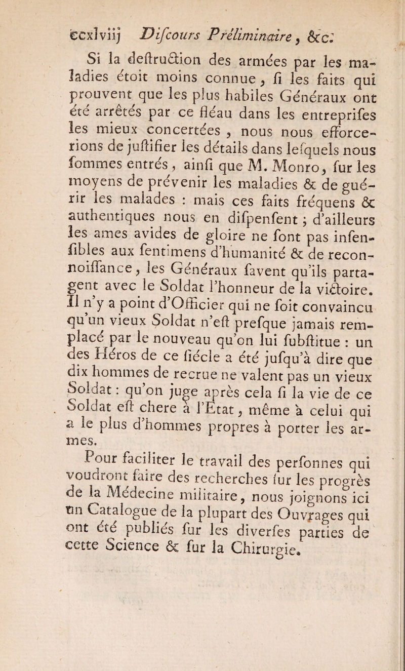 ccxlviij Difcours Préliminaire^ &amp;c. Si la deftruftion des armées par les ma-* îadies étoit moins connue^ fi les faits qui prouvent^que les plus habiles Généraux ont ete arrêtes par ce fléau dans les entreprifes les mieux concertées ^ nous nous efforce¬ rions de juftifier les détails dans lefquels nous femmes entrés , ainfi que M. Monro^ fur les moyens de prévenir les maladies &amp; de gué¬ rir les malades : mais ces faits fréquens &amp; authentiques nous en difpenfent ; d’ailleurs les âmes avides de gloire ne font pas infèn- fibles aux fentimens d’humanité &amp; de recon- noiflance^ les Généraux favent qu’ils parta¬ gent avec le Soldat l’honneur de la viaoire. Il n y a point d Officier qui ne foit convaincu qu un vieux Soldat n’eft prefque jamais rem¬ placé par le nouveau qu’on lui fubffitue : un des Héros de ce fiécle a été jufqu’à dire que dix hommes de recrue ne valent pas un vieux Soldat : qu on juge après cela fi la vie de ce , Soldat efi chere à l’Etat ^ même a celui qui a le plus d’hommes propres à porter les ar¬ mes. Pour faciliter le travail des perfonnes qui voudront faire des recherches fur les progrès de la Medecine militairCj nous joignons ici tin Catalogue de la plupart des Ouvjrages qui ont été publies fur les diverfès parties de cette Science &amp; fur la Chirurgie*