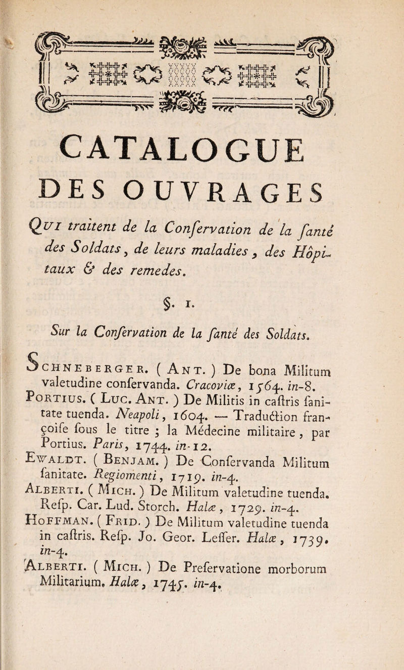 =iMl=*=&lt;}==i}= î^=lhl*={}=^ -— l\ «ÎM ï3c|3R^ 'TW •*77^'—= CATALOGUE DES OUVRAGES Qi/i traitent de la Confervation de la famé des Soldats ^ de leurs maladies ^ des HôpL taux &amp; des remedes, §. I. Sur la Confervation de la famé des Soldats. ScHNEBEEGER, ( Ant. ) De bona Militum valetudine confervanda. Cracovix, ij6^. in-8. PoRTius. C Luc, Ant. ) De Militis in cailris fani- tatetuenda. NeapoU, 1604. — Traduéüon fran- çoife fous le titre ; la Médecine militaire , par Portius. Paris, 1744. ^^*1-2. E^^'Aldt. ( Benjam. ) De Confervanda Militum fanitate. Regiomenti, ijlÿ. in-^. Alberti. ( Mich. ) De Militum valetudine tuenda, Refp. Car. Lud. Storch. Halæ , 1729. 272-4, Hoffman, ( Fkid. ) De Militum valetudine tuenda in caftris. Refp. Jo. Geor. Lelfer. Halæ, 1739# in-^. Alberti. ( Mich. ) De Prefervatione morborum Mïlïtmum, Halûe P 174J. i/2-4.