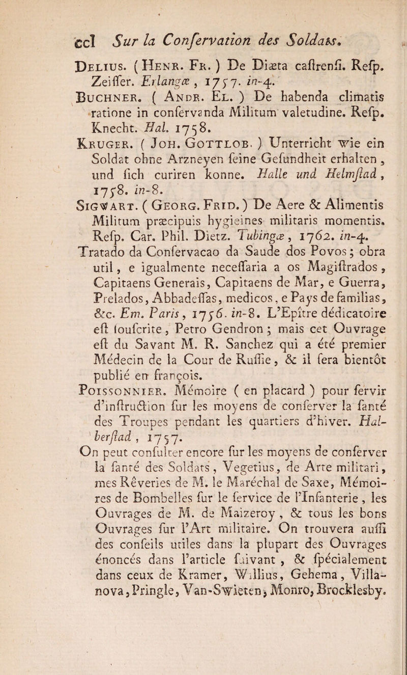 tel Sur la Confervation des Soldais. Delius. ( Henr. Fr. ) De Diæta caflrenfî. Refp. ZeilTer. Erlangæ ^ '^7S1‘ Buchner, ( Andr. El. ) De habenda climatîs ratione in confervanda Militum valetudine. Refp. Knecht. Bal, 1758. Kruger. ( JoH. Gottlob. ) Unterrichî ^âe ein Soldat obne Arzneyen feine Gefundheit erhalten , und fich curiren konne. Balle und Helmjiad, 175*8. Z&gt;2-8. SiG'îî^ ART. ( Georg. Frid. ) De Aere &amp; Alimentis Militum præcipuis hygieines militaris momentis, Refp. Car. Phil. Dietz. Tubingæ, 1762. £22-4. Tratado da Confervacao da Saude dos Povos ; obra util, e igualmente neceflfaria a os Magifîrados , Capitaens Générais, Capitaens de Mar, e Guerra, Prelados, AbbadelTas, medicos, e Pays de familias, &amp;c. Em, Paris, 1756. in-2. L’Epitre dédicatoire efl loufcrite, Petro Gendron ; mais cet Ouvrage efl du Savant M. R. Sanchez qui a été premier Médecin de la Cour de Ruffie, &amp; il fera bientôt publié en François. Poissonnier. Mémoire ( en placard ) pour fervir d’inüruél'ion fur les moyens de conferver la faute des Troupes pendant les quartiers d’hiver. Hal- ^herftad, 1757. On peut confulter encore fur les moyens de conferver la fanré des Soldats, Vegetius, de Arre militari, mes Rêveries de M. le Maréchal de Saxe, Mémoi¬ res de Bombeiles fur le fervice de l’Infanterie, les Ouvrages de M. de Maizeroy , &amp; tous les bons Ouvrages fur l’Art militaire. On trouvera auilî des confeils utiles dans la plupart des Ouvrages énoncés dans l’article faivant , 8c fpécialement dans ceux de Kramer, Willius, Gehema, Villa- nova 3 Pringle, V an^Swieten &gt; Monro, Brocklesby,