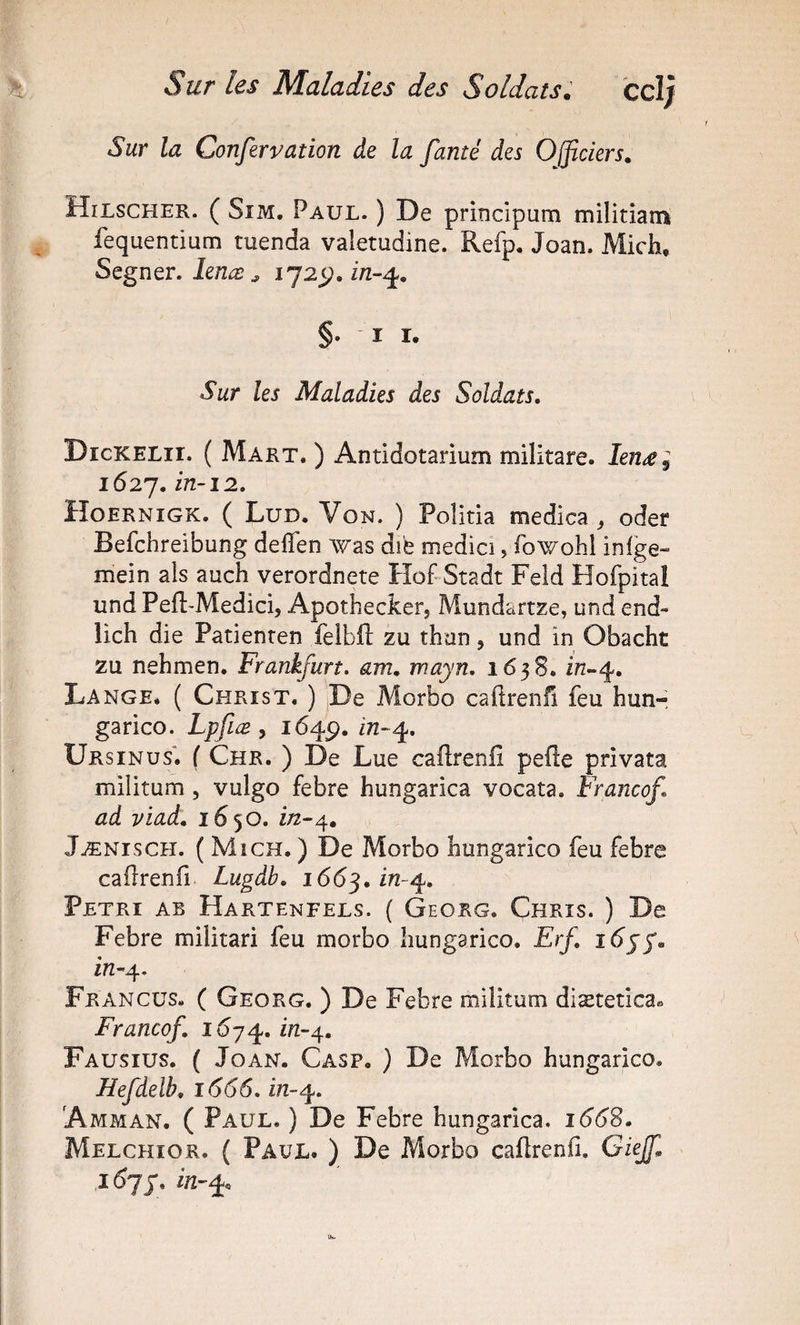 Sur la Confervation de la famé des Officiers. Hilscher. ( Sim. Paul. ) De principum militiam fequentium tuenda valetudine. Refp. Joan. Mich, Segner, lenæ ^ §•11. Sur les Maladies des Soldats, Dickelii. ( Marx. ) Antidotarium militare. Ien£^ 1627. in-12. Hoernigk. ( Lud. Von. ) Politia medica ^ oder Befchreibung deflen was dië medici, fowohl inlge» mein als auch verordnete Hof Stadt Feld Hofpital und Pefl'Medici, Apothecker, Mundartze, und end- lich die Patienren feibft zu thon, und in Obacht zu nehmen. Frankfurt, am, mayn, 1638. i/2-4. Lange. ( Christ. ) jDe Morbo caftrenH feu hun- garico. Lpfiæ , 1649. in-4. Ursinus*. ( Chr. ) De Lue caftrenll pefte privata militum , vulgo febre hungarica vocata. Francof ad viad. 1650. i/2-4, Jænisch. ( Mich. ) De Morbo bungarico feu febre caürenfi Lugdb, 1663.1^-4. Pétri ab Hartenfels. ( Georg. Chris. ) De Febre militari feu morbo liungarico. Erf, in-^. Francüs. ( Georg. ) De Febre militum diætetica» Francof, 1^74. in-4. Fausius. ( Joan. Casp, ) De Morbo hungarico. Hefdeîb. 1666. in-^. Amman. ( Paul. ) De Febre hungarica. 166S, Melchîor. ( Paul. ) De Morbo caflrenii. Giejf. 16 J y, i/2-4.