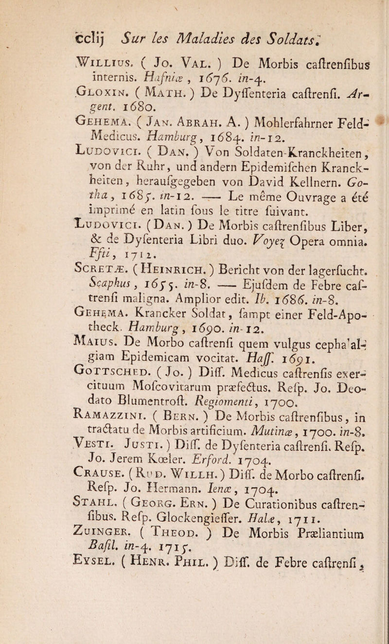 .WiLLTus. ( Jo. Val. ) De Morbis caflrenfibus internis. Hafniæ , 16^6. in-^. Gloxin. ( Math. ) De DyfTenteria caftrenfî. ^r- ^enî. 1680. O Gehema. ( Jan. Abrah. a. ) Mohlerfahrner Feld- ■ Med icus'. Hamburg, 1684. in-12, LuDOVicr. ( Dan. ) Von Soldaten-Kranckheiten, von der Ruhr, und andern Epidemifchen Kranck- heiren, heraufgegeben von David Kellnern. Go¬ tha, 1685'. tn-12. ~— Le même Ouvrage a été imprimé en latin fous le titre fuivant. Ludüvici. (Dan.) De Morbis cailrenfibus Liber, &amp;^de Dyfenteria Libri duo. Voyei Opéra omnia. Ffti, 1711. ScRETÆ. ( Heinrich. ) Bericht von der lagerfuchr. Sçaphus, in-S, — Ejufdem de Febre caf¬ trenfî maligna. Amplior edit. Ib. 16S6, in-S, Geh^ma. Krancker Soldat, fampt einer Feld-Apo- theck. Hamburg, i6pO. imi2. Maiüs. De Morbo caflrenfi quem vulgus cepha-al-; giam Epidemicam vocitat. HaJ. i(5pi. Gottsched. ( Jo. ) Diff. Medicus caflrenfîs exer« cituum Mofcovirarum præfeélus. Refp. Jo, Deo- dato Blumentrofî. Regiomenti, 1700. Ramazzini. ( Bern. ) De Morbis caflrenfîbus, in traélatu de Morbis artifîcium. Mutinæ, 1700. in-8» VESTr. JüSTi. ) Diff. de Dyfenteria caftrenfî. Refp. Jo. Jerem Kœîer. Erford. 1704. Crause. (Ri'd. Willh. ) Diff. de Morbo caflrenfi. Refp. Jo. îîermann. lenæ, 1704. Stahl. ( Georg. Ern. ) De Ciirationibus caftren- fîbus. Refp. Glockengielfer. HaLt, 1711. ZuiNGER. ( Theod. ) De Morbis Præîiantium Bafil, in-^, 1717. Eysel, ( Henr. Phil. ) Diff. de Febre caflrenfi^