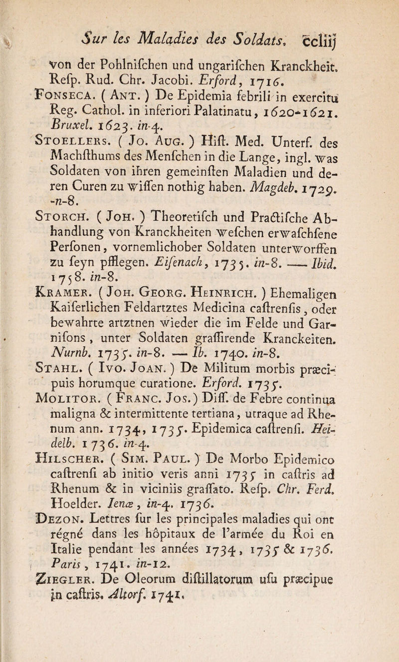 von der Pohlnifchen und ungarifchen Kranckheit. Refp. Rud. Chr. Jacobi. Erford, iji6. Fonseca. ( Ant. ) De Epidemia febrili in exercitii Reg. Cathol. in inferiori Palatinatu, 1620*1621. Bruxel. 162^, Stoelleks. ( Jo. Aug. ) Hift. Med. Unterf. des Machfthums des Menfchen in die Lange, ingl. was Soldaten von ibren gemeinften Maladien und de- ren Curen zu wilTen nothig haben. Magdeb. 1729. -nS. Storch. ( JoH, ) Theoretifch und Pradlifche Ab- handlung von Kranckheiten wefchen erwafchfene Perfonen, vornemlichober Soldaten unter’W^orfFen zu feyn pfflegen. Eifenack^ i755* -Ibid. 1758. m-8. Kramer. ( JoH, Georg. Heinrich. ) Ehemaligeîî Kaiferlichen Feldartztes Medicina caftrenfis, oder bewahrte artztnen wieder die im Felde und Gar- nifons , unter Soldaten gralîîrende Kranckeiten. Nurnb. in-S, — îb. 1740. in-S. Stahl. ( Ivo. JoAN. ) De Militum morbis præcî- puis Eorumque curatione. Erford. 1737. Molitor. ( Franc. Jos.) DilT. de Febre continua maligna &amp; intermittente tertiana, utraque ad Rhe- num ann. 1734, 173 j*. Epidemica caftrenll. delb. IJ^6. in-^. Hilscher. ( Sim. Paul. ) De Morbo Epidemico caftrenfî ab initio veris anni 1737 in cadris ad Rhenum &amp; in viciniis gralTato. Refp. Chr. Ferd. Floelder. Jenæ, in-^. i’j^6. Dez ON. Lettres fur les principales maladies qui ont régné dans les hôpitaux de l’armée du Roi en Italie pendant les années 1734, ^73S ^ ^73^* Paris ^ ZiEGLER. De Oleorum diftillatorum ufu præcîpue in caftris^ Jltorf. 1741.