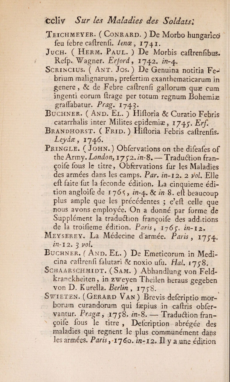 Jeichmeyer. ( CoNRARD. ) De Morbo hungancd feu febre caftrenfi. lenæ ^ I74i* JucH. ( Herm. Paul. ) De Morbis caftrenfibus. Refp. Wagner. Erjord^ 174.2. in-^, ScRiNCius. ( Ant. Jos. ) De Genuina notitia Fe-*^ brium malignarum, prefertim exanthematicarum in genere , &amp; de Febre caftrenfî gallorum quæ cum ingenti eorum flrage per totum regnum Bohemiæ gralTabatur. Prag, 1745. Buchner. ( And. El. ) Hiftoria &amp; Curatio Febris catarrhalis inter Milites epidemiæ, 1747. Erf, Brandhorst. ( Frid. ) Hiftoria Febris caftrenfis. Leydæ, 1746. Pringle. ( John. ) Obfervations on tbe difeafes of ihe Avmy. London, ijy2Jn-S. — Tradudion fran- çoife fous le titre, Obfervations fur les Maladies des armées dans les camps. Par. in-12. 2 vol. Elle efl: faite fut la fécondé édition. La cinquième édi¬ tion angloife de 176^, in-4. Sein S. eft beaucoup plus ample que les précédentes ; c’eft celle que nous avons employée. On a donné par forme de vSupplément la traduélion françoife des additions de la troilieme édition. Paris, 176y, in-iz. Meyserey. La Médecine d’armée. Paris , 1774. in-î2. 3 vol. Buchner. ( And. El. ) De Emeticorum in Medi- cina cadrenfi falutari Sc noxio ufu. Hal. 1778. SCHAARSCHMIDT. (Sam. ) Abhandlung von Feld- kranckheiten, in zweyen Theilen heraus gegeben von D. Kurella. Berlin , 17 S^aETEN. (Gérard Van) Brevis deferiptio mor-' borum curandorum qui fæpius in caliris obfer- vantur. Pragæ, ijyS. in-8. — Traduétion fran- ^ çoife fous le titre , Defeription abrégée des maladies qui régnent le plus communément dans les armées. Paris, ij6o. ïn-12. Il y a une édition