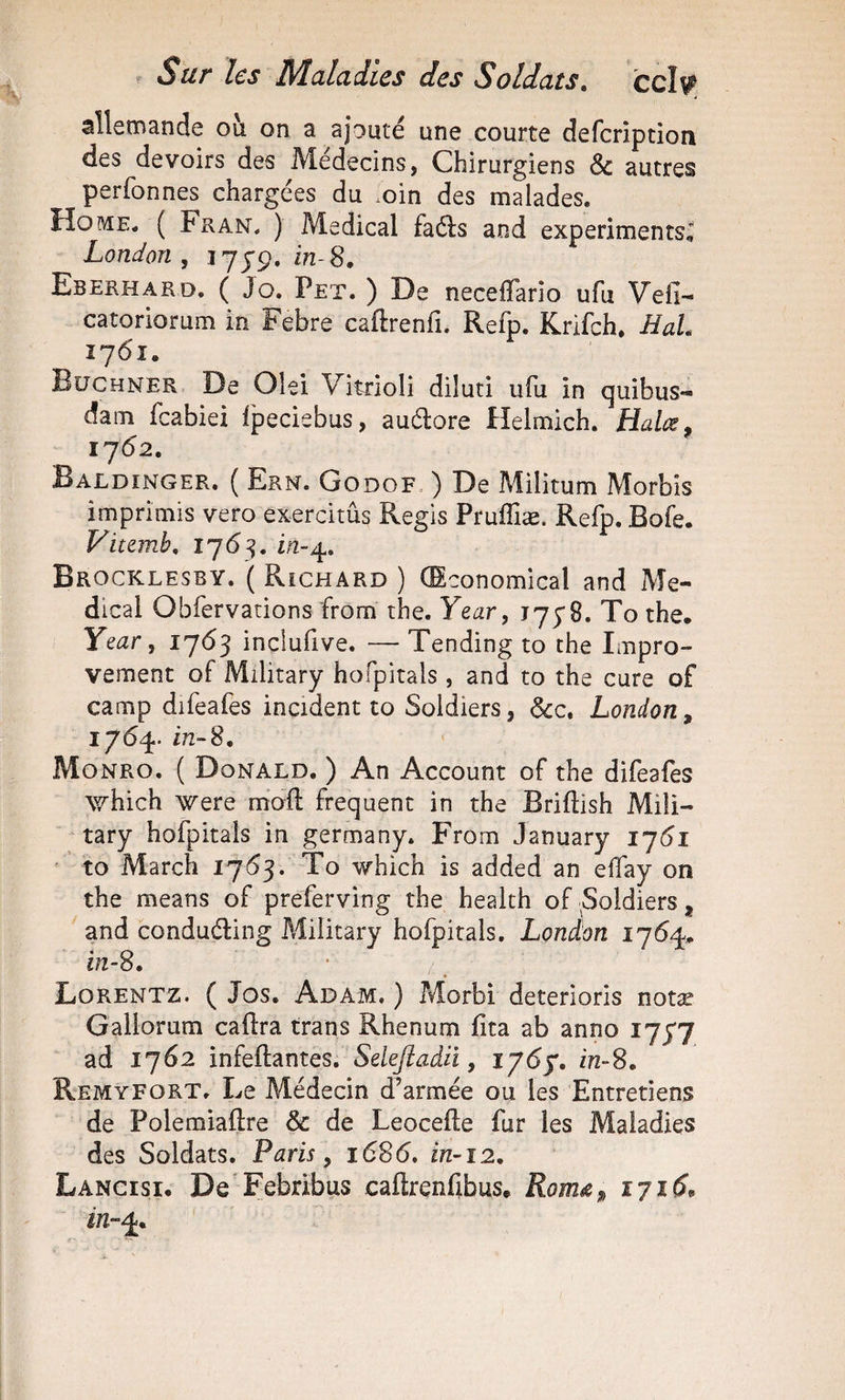 alletmande ou on a ajouté une courte defcrîption des devoirs des Médecins, Chirurgiens &amp; autres perfonnes chargées du .oin des malades. Home. ( Fran. ) Medical faéls and experiments, London , 17J9, in-8, Eberhard. ( Jo. Pet. ) De neceffario ufu Vefi- catoriorum in Febre caftrenfi. Refp. Krifch. HaL 1761. Buchner De Olei Vitrioli diluti ufu in quibus- dam feabiei fpeciebus, auélore Helmich. Halœ, IJ62. Baldinger. ( Ern. Godof- ) De Militum Morbis imprimis veto exercitûs Regis Pruffiæ. Refp. Bofe. Viumb, 1763. in-4. Brocklesby. ( Richard ) (Sconomical and Me¬ dical Obfervarions from the. Year, T7y8. To the. Ye^r, 1763 inclufive. — Tending to the Impro- vement of Military hofpitals , and to the cure of camp difeafes incident to Soldiers, &amp;c. London, 1764. in-8. Monro, ( Donald. ) An Account of the difeafes which were m'oft frequent in the Briftish Mili¬ tary hofpitals in germany. From January 17^1 ' to March 17^3. To which is added an eifay on the means of preferving the health of ^Soldiers, and conduéBng Military hofpitals. London 1764. in-8. Lorentz. ( Jos. Adam. ) Morbi deterioris notæ Gallorum caftra trans Rhenum fita ab anno 1777 ad 1762 infeftantes. Sekjîadiî, iy6^, in-S, Remyfort. Le Médecin d’armée ou les Entretiens de Polemiaftre &amp; de Leocefle fur les Maladies des Soldats. Paris, i68(5. in-12. Lancisi, De'Febribus caftrenfibus. Roméi, 171 in-4.