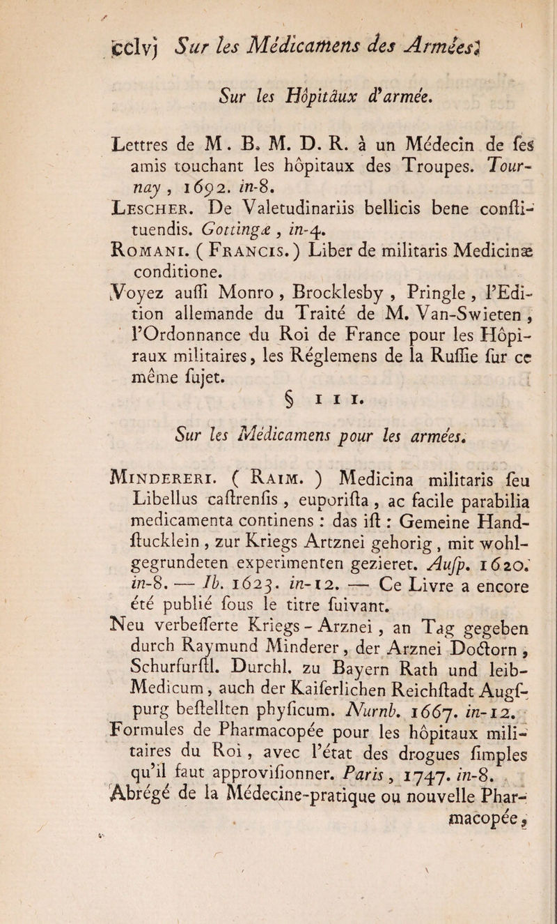 I icclvj Sur les M.édicatftens des Arméesi Sur les Hôpîtâux dlarmée» Lettres de M. B* M. D. R. à un Medecîn de fes amis touchant les hôpitaux des Troupes. Tour- nay , 16p2. In-S. Lescher. De Valetudinariis bellicis bene confti- tuendis. Gottïngde, Romani. ( Francis.) Liber de militaris Medicinæ conditione. tVoyez aufli Monro , Brocldesby , Pringle , l’Edi¬ tion allemande du Traité de M, Van-Swieten , l’Ordonnance du Roi de France pour les Hôpi¬ taux militaires, les Réglemens de la Ruflîe fur cc même fujet. § III. Sur les Médicamens pour les arme'es» Mindereri. ( Raim. ) Medicina militaris feu Libellas caftrenlîs , euporiüa, ac facile parabilia médicamenta continens : das ift : Gemcine Hand- ftucklein , zur Kriegs Artznei gehorig , mit wohl- gegrundeten experimenten gezieret. Aufp. 1620; in-8. — îh. 1623. 172-12. — Ce Livre a encore été publié fous le titre fuivant. Neu verbeiferte Kriegs - Arznei, an Tag gegeben durch Raymund Minderer, der Arznei Doélorn , Schurfurftl. Durchl. zu Bayern Rath und leib- Medicum, auch der Kaiferlichen Reichftadt Augf- purg befleliten phyficum. Nurnh, 1667. Formules de Pharmacopée pour les hôpitaux mili¬ taires du Roi, avec l’état des drogues fimples qu’il faut approvifionner. Paris ^ 1747.772-8. Abrégé de la Médecine-pratique ou nouvelle Phar- smacopée,