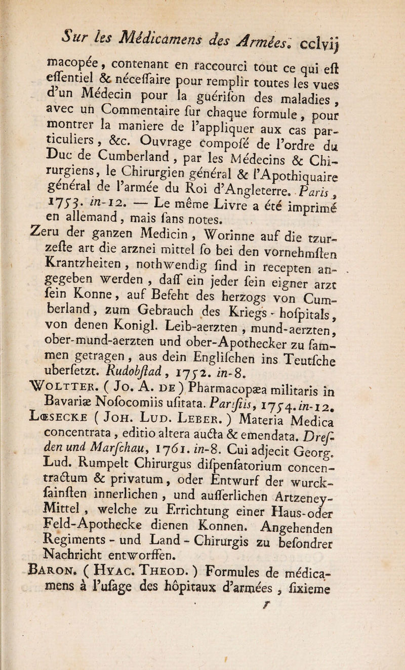 Sur les Médicamens des Arméesl ccîyij ï^copée, contenant en raccourci tout ce qui eft néceifaire pour remplir toutes les vues d un Médecin pour la guérifon des maladies , avec un Commentaire fur chaque formule, pour montrer la maniéré de l’appliquer aux cas par- ncuhers , &amp;c. Ouvrage compofë de l’ordre du -Duc de Cumberland , par les Médecins &amp; Chi^ rurgiens, le Chirurgien général &amp; i’Appthiquaire general de 1 armee du Roi d’Angleterre» • Paris Î7J3. in-12. Le même Livre a été imprimé en allemand, mais fans notes. Zeru der ganzen Medicin , Worinne auf die tzur- zeiie art die arznei mittel fo bei den vornehmllen Krantzheiten y nothwendig find in recepten aîi- gegeben werden y dalf ein jeder fein eigner arzt fein Konne y auf Befeht des herzogs von Cum“ berland , zum Gebrauch des Krieg's - hofpitals, von denen Konigl. Leib-aerzten , mund-aerzten^ ober-mund-aerzten und ober-Apothecker zu fam- men getragen, aus dein Englifchen ins Teutfche uberfetzt. Rudobjîaà y 1772. in-S. WoLTTEK. ( Jo. A. DE ), PharmacüpSEa militaris in Bavariæ Nofbcomiis ufitata. Pareils y ij ^ in-12m Lœsecke ( JoH. Lüd. Leber. ) Materia Medicâ concentrata , editio altéra auda &amp; emendata. Bref den und Marfchauy lj6i. in-S. Cui adjecit Georg. Lud. Rumpelt Chirurgus difpenfatorium concen- tradum &amp; privatum, oder Entv^urf der wurck- fainften innerlichen , und au0erlichen Artzeney- Mittel , welche zu Errichtung einer Haus-oder Feld-Apothecke dienen Konnen. Angehenden Régiments - und Land - Chirurgis zu befondrer Nachricht entworffen. Baron, ( Hyac. Theod. ) Formules de médica¬ mens à l’ufage des hôpitaux d’armées , fixieme