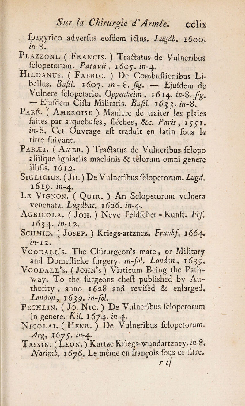 ' fpagyrico adverfus eofdem idus. Lugdb, 1600. in-S. J Plazzoni. ( Fhancis. ) Traétatus de Vulneribus fclopetorum. Patavii, 1605*. 272-4. Hildanus, ( Fabric. ) De Combuflionibus Li« belius, BaJÏL i6oj. —&gt; Ejufdeiii de Vuinere fclopetario. Oppenheim , 1614. 222-8. fig, — Ejufdem Gifla Militaris. BafiL 1653. 222-8. Paré. ( Ambroise ) Maniéré de traiter les plaies faites par arquebufes, lléches, &amp;c. Paris ^ ^SS^* 272-8. Cet Ouvrage eft traduit en latin fous le titre fuivant. Paræi, ( Amer. ) Traffatus de Vulneribus fclopo aliifque igniariis machinis &amp; teloTum omni généré illifis. 1(512. SiGLiciüs. ( Jo. ) De Vulneribus fclopetorum. Lugi^ i6ip. 222-4. Le Vignon. ( Quir. ) An Sclopetorum vulnera venenata. Lugdbat, 1626, in-^, Agricola. ( JoH. ) Neve FeldfcherKunft. Frf, 1634. ScHMiD. ( JosEP. ) Kriegs-artznez, Frankf 166^, in-î 2, Voodall’s. The Chirurgeon’s mate, or Military and Domefticke furgery. in-foL London, 1(539. Voodall’s. ( John’s ) Viaticum Being the Path- way. To the furgeons chefl published by Au- thority , anno 1628 and revifed &amp; enlarged^ London, i6^ç, in~foL Pechlin. ( Jo. Nie. ) De Vulneribus fclopetorum in genere. KiL 1674. i7z-4. Nicolaï. ( Henr, ) De Vulneribus fclopetorum. ^rg, x6yy, in-^. ' ^ Tassin. (Leon.) KurtzeKriegs-wundartzney.222-8. JVorlmb, i6y6* Le même en François fous ce ùtre^ r ij