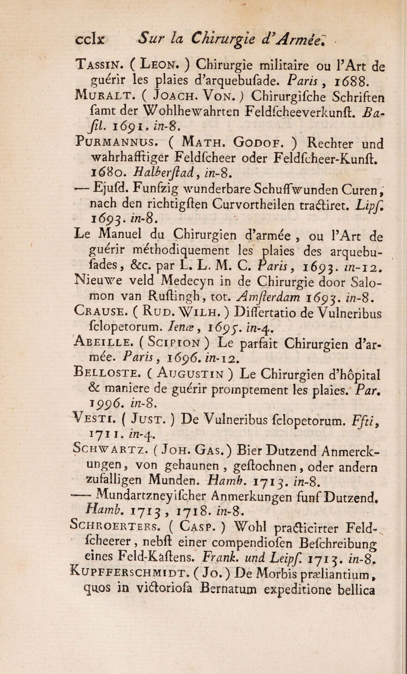 Tassin. C Leon. ) Chirurgie militaire ou l’Art de guérir les plaies d’arquebufade. Paris , 1688. Muralt. ( JoACH. Von. ) Chirurgifche Schriften famt der Wohlhewahrten Feldrcheeverkunft. Ba- JîL i6pi. in-S, PüRMANNUs. ( Math. Godof. ) Rechter und wahrhafFtigér Feldfcheer oder Feldfcheer-Kunft. 16^0. HaUerJîad, in-S, &lt;— Ejufd. Funfzig wunderbare Schuffwunden Curen, nach den richtigften Curvortheilen traéliret. LipT» j6ç^,in-8. Le Manuel du Chirurgien d’armée , ou l’Art de guérir méthodiquement les plaies des arquebu- fades, &amp;c. par L, L. M. C. Paris, 1693. NieuTJTe veld Medecyn in de Chirurgie door Salo¬ mon van Ruflingh, tôt. Amfterdam in-8. Crause. ( Rud. Wilh. ) DiflTertatio de Vulneribus fclopetorum.îô^^.în-^. Abeille. ( Scipion ) Le parfait Chirurgien d’ar¬ mée. Paris, 16^6. in-12, Beiloste. ( Augustin ) Le Chirurgien d’hôpital &amp; maniéré de guérir promptement les plaies. Par^ Î5)p6. i/2-8. Vesti. ( JusT. ) De Vulneribus fclopetorum. Ffti, 1711. in-q. Schwartz. ( Joh. Gas.) Bier Dutzend Anmerck- ungen, von gehaunen , geftochnen, oder andern zufalligen Munden. Hamh, 1713. in-S. — Mundartzneyifcher Anmerkungen funf Dutzend. Hamh. 1713, 1718. in-8. ScHROERTERs, ( Casp. ) Wohl praélicirter Feld-^ fcheerer, nebft einer compendiofen Befchreibung eines Feld-Kâftens. Frank, und Leipf, 1713. in-S, Küpfferschmidt. ( Jo. ) De Morbis præliantium. quos in viéloriofa Bernatum expeditione belÜca