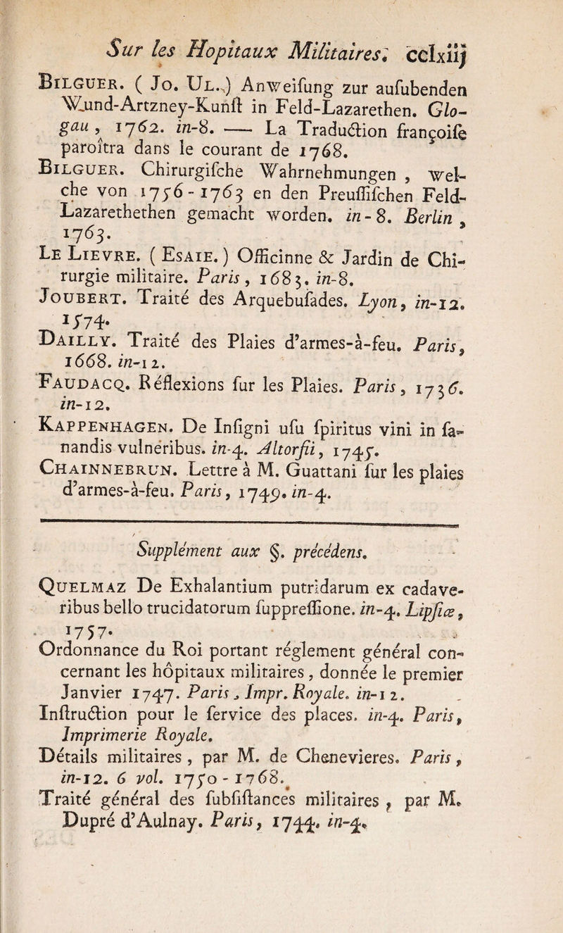 Sur les Hôpitaux Militaires; ceixiiî Bilgüek. ( Jo. Ul.h) Anweifung zur aufubenden ’W.und-Artzney-Kunft in Feld-Lazarethen. Glo- gau 1762. in-8. — La Traduftion françoife paroîtra dans ie courant de ij6S, Eilguer. Chirurgifche Wahrnchmungen , Wel- che von 1756-1763 en den Preuffifchen Feld- Lazarethethen gemacht worden. in-S. Berlin^ 17^3- Le Lievre. ( Esaie. ) Officinne Sc Jardin de Chi¬ rurgie militaire. Paris, 1685. JouBERT. Traité des Arquebufades. Lyon^ in-12. Dailly. Traité des Plaies d’armes-à-feu, Paris^ 1668. Faudacq. Réflexions fur les Plaies. Paris y 1736. in-12, Kappenhagen. De Infigni ufu fpiritus vini in fa*« nandis vulnéribus. ifi-q. Altorfii, 1745. Chainnebrun. Lettre à M. Guattani fur les plaies d’armes-à-feu. Supplément aux §. précédens, Quelmaz De Exhalantium putridarum ex cadave- ribus bello trucidatorum fuppreflione. ire-q.. Lipficsy 1757- ^ ^ . . Ordonnance du Roi portant réglement général con¬ cernant les hôpitaux militaires, donnée le premier Janvier 1747. Paris ^ Impr, Royale, in-i 2. Inftruélion pour le fervice des places, in-^, Paris, Imprimerie Royale, Détails militaires , par M. de Chenevieres. Paris, in-12. 6 vol. 1750-1768.^ Traité général des fubfiftances militaires ^ par M* Dupré d’Aulnay. Paris, 1744,