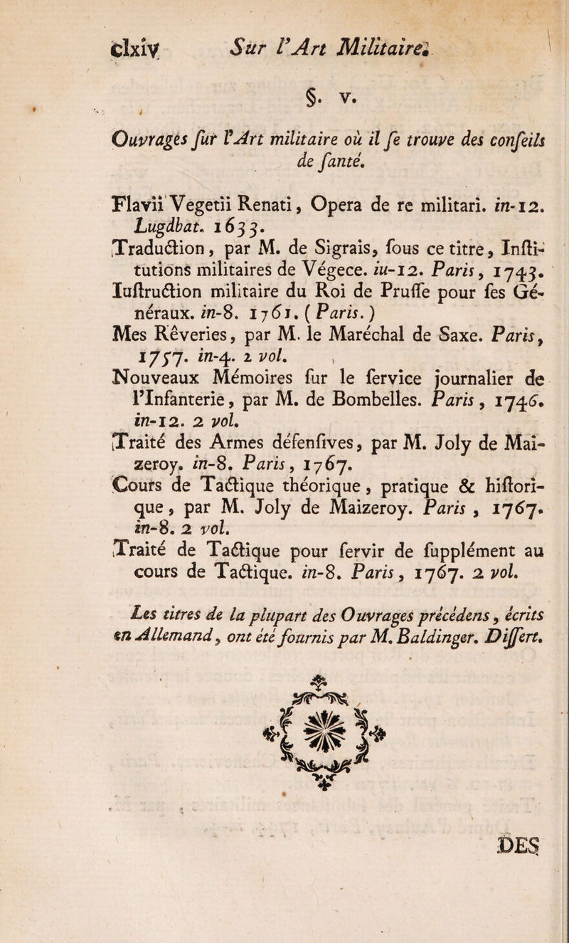 Clxlv! Sûr l’Art Militaîrei §• V. i Ouvrages fur ïArt militaire où il fe trouve des confeils de famé. Flaviî Vegetîi Renati, Opéra de rc militari. in-i2. Lugdbat, 1635. iTraduélion, par M. de Sigrais, fous ce titre ^ Inftî-' tutions militaires de Végece. iw-12. Paris ^ 1745. luflrudlion militaire du Roi de Pruife pour fes Gé¬ néraux. in-S. lj6i, { Paris. ) Mes Rêveries, par M. le Maréchal de Saxe. Paris^ 17^J* in-^. 1 vol, , Nouveaux Mémoires fur le fervîce journalier de l’Infanterie, par M. de Bombelles. Paris, 1746’. 172-12. 2 vol, [Traité des Armes défenfives, par M. Joly de Mai- zeroy. in-S, Paris, 176j. Cours de Taélique théorique, pratique &amp; hifiori- que, par M. Joly de Maizeroy. Paris , 176J. in-S, 2 vol. Traité de Taélique pour fervir de fupplément au cours de Ta(ftique. in-S, Paris, 1767. 2 vol. Les titres de la plupart des Ouvrages precédens , écrits en Allemand, ont été fournis par M, Baldinger, Differt, DES