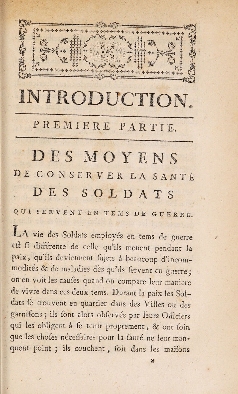 I i e ,«tl.VS:a&gt;,|!,*, e“ ' i f î ^ 1^'* « - INTRODUCTION. P RE xM 1ERE PARTIE. DES MOYENS •De conserver la santé . DES SOLDATS QUI SERVENT EN TEMS DE GUERRE» I-^A vié des Soldats employés en tems de guerre Cil E differente de celle qu’ils mènent pendant la paix, qu’ils deviennent fujets à beaucoup d’incom¬ modités Sc de maladies dès qu’ils fervent en guerre; on-en voit les caufes quand on compare leur maniéré de vivre dans ces deux tems. Durant.la paix les Sol¬ dats fe trouvent en quartier dans des Villes ou des ^ garnifons ; ils font alors obfervés par leurs Officiers qui les obligent à fe tenir proprement, &amp; ont foin que les chofes nécelfaires pour la fanté ne leur man¬ quent point ; ils couchent ^ folt dans les maifons 5^ a