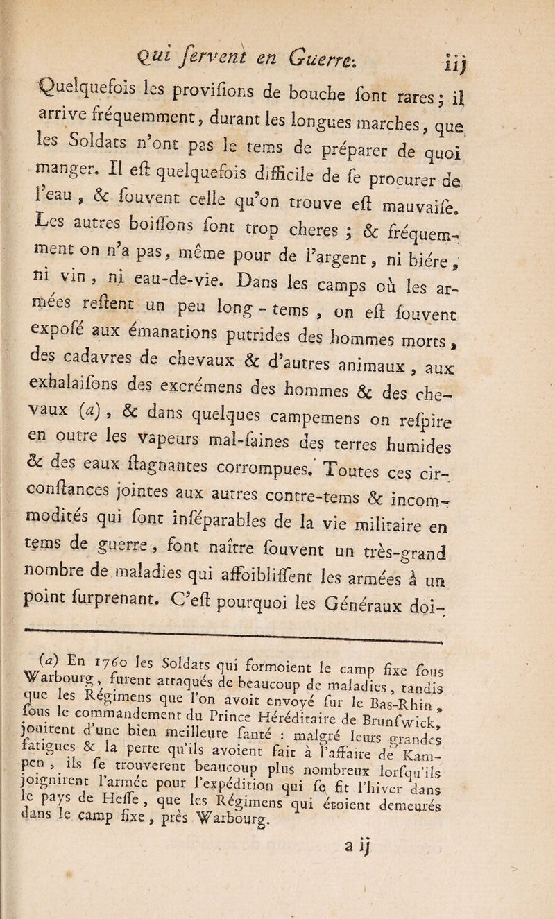 qui fervent en Guerre.-. Üj Quelquefois les provifions de bouche font rares; il arrive fréquemment, durant les longues marches, que les Soldats n’ont pas le rems de préparer de quoi manger. Il eft quelquefois difficile de fe procurer de l’eau , &amp; fouvent celle qu’on trouve eft mauvaife. Les autres boiffons font trop cheres ; &amp; fréquem¬ ment on n’a pas, même pour de l’argent, ni bière ni^ vin , ni eau-de-vie. Dans les camps oà les ar¬ mées refient un peu long - tems , on eft fouvenc expofé aux émanations putrides des hommes mons , des cadavres de chevaux &amp; d’autres animaux , aux exhalaifons des excrémens des hommes &amp; des che¬ vaux {a) , &amp; dans quelques campemens on relpire en outre les vapeurs mal-faines des terres humides &amp; des eaux ftagnantes corrompues. Toutes ces cir- confiances jointes aux autres contre-tems &amp; incom¬ modités qui font inféparables de la vie militaire en tems de guerre, font naître fouvent un très-grand nombre de maladies qui affolblilfent les armées à un point furprenant. C’efi pourquoi les Généraux doi- w SoUats qm formoient le camp fixe fous Warbouig, furent attaqués de beaucoup de maladies, tandis que les Regmrens que l’on avoit envoyé fur le Bas-Rhin lous le commandement du Prince Héréditaire de Brunfwick’ lourtent d une bien meilleure fanté : malgré leurs viTi des langues &amp; la perte qu’ils avoient fait à fafFa.re dé’ Kam- pen. Ils fe trouvèrent beaucoup plus nombreux lorfq.fils joignirent l^rroee pour l’expédition qui fe fit l’hiver dans pays e Hcüe , que les Régimens qui étoient demeurés dans le camp fixe, pies W^^bourg,