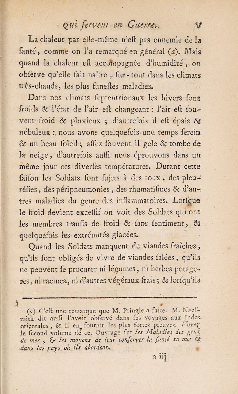 La clialeur pan elle-même n’eil: pas ennemie de la fente, comme on l’a remarqué en général (æ). Mais quand la chaleur efl: accdhapagnée d’humidité , on obferye qu’elle fait naître 3. fur-tout dans les climats très-chauds, les plus funeftes maladies. Dans nos climats feptentrionaux les hivers fonîi froids &amp; i’ctat de l’air eil changeant : l’air eO; fou- vent froid &amp; pluvieux ; d’autrefois il efl: épais nébuleux :mous avons quelquefois une temps fereint &amp; un beau foleilq aflez fouvent il gele &amp; tom.be da îa neige, d’autrefois aufli nous éprouvons dans un meme jour ces diverfes températures. Durant cette faifon les Soldats font fujets à des toux , des pieu-' réfles, des péripneumonies, des rhum.atifmes &amp; d’au¬ tres maladies du genre des inflammatoires. Lorlque le froid devient exceflif on voit des Soldats qui ont les membres tranfis de froid &amp; fans fentiment , quelquefois les extrémités glacées.. Quand les Soldats manquent' de viandes fraîches, qu’ils font obligés de vivre de viandes falées, qu’ils ne peuvent fe procurer ni légumes, ni herbes potage- res, ni racines*, ni d’autres végétaux frais \ ôe iorfqu’ils (a) C’eft une remarque que M. Prinçrle a faite. M. Naef-* mith dit auiTi l’avoir obfervé dans Tes voyages ans Indes, orientales , &amp; il en fournit les plus fortes preuves, le fécond volume de cet Ouvrage fur Us MaladUs des gens, de mer , Zf Us moyens de leur cçnfervç^ fauté eu mer éd: dans les pays ou ils ahordeAt’,... a iij;